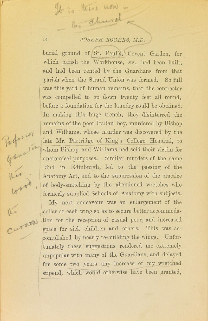 burial ground of St. Paul’s,'; Co vent Carden, for which parish the Workhouse, &c., had been built, and had been rented by the Guardians from that parish when the Strand Union was formed. So full (was this yard of human remains, that the contractor was compelled to go down twenty feet all round, before a foundation for the laundry could be obtained. In making this huge trench, they disinterred the remains of the poor Italian boy, murdered by Bishop 1 and Williams, whose murder was discovered by the ! late Mr. Partridge o£ King’s College Hospital, to ! v , whom Bishop and Williams had sold their victim for anatomical purposes. Similar murders of the same kind in Edinburgh, led to the passing of the Anatomy Act, and to the suppression of the practice of body-snatching by the abandoned wretches who formerly supplied Schools of Anatomy with subjects. My next endeavour was an enlargement of the cellar at each wing so as to secure better accommoda- tion for the reception of casual poor, and increased space for sick children and others. This was ac- complished by nearly re-building the wings. Unfor- tunately these suggestions rendered me extremely unpopular with many of the Guardians, and delayed for some two years any increase of my wrretched stipend, which would otherwise have been granted,