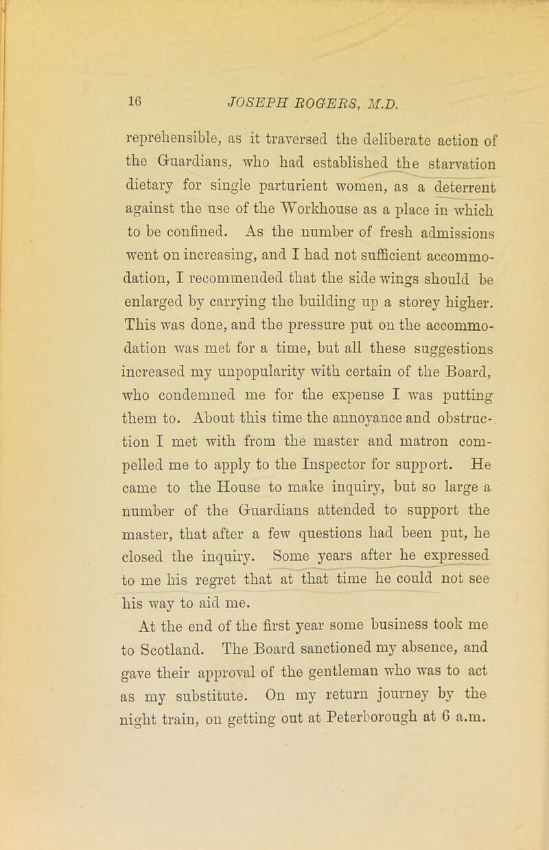 reprehensible, as it traversed the deliberate action of the Guardians, who had established the starvation dietary for single parturient women, as a deterrent against the use of the Workhouse as a place in which to be confined. As the number of fresh admissions went on increasing, and I had not sufficient accommo- dation, I recommended that the side wings should be enlarged by carrying the building up a storey higher. This was done, and the pressure put on the accommo- dation was met for a time, but all these suggestions increased my unpopularity with certain of the Board, who condemned me for the expense I was putting them to. About this time the annoyance and obstruc- tion I met with from the master and matron com- pelled me to apply to the Inspector for support. He came to the House to make inquiry, but so large a number of the Guardians attended to support the master, that after a few questions had been put, he closed the inquiry. Some years after he expressed to me his regret that at that time he could not see his way to aid me. At the end of the first year some business took me to Scotland. The Board sanctioned my absence, and gave their approval of the gentleman who was to act as my substitute. On my return journey by the night train, on getting out at Peterborough at 6 a.m.