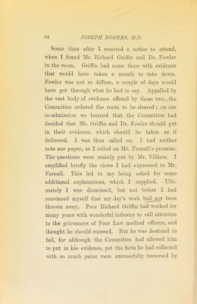 Some time after I received a notice to attend, when I found Mr. Richard Griffin and Dr. Fowler in the room. Griffin had come there with evidence that would have taken a month to take down. Fowler was not so diffuse, a couple of days would have got through what he had to say. Appalled by the vast body of evidence offered by these two,, the Committee ordered the room to be cleared ; on our re-admission we learned that the Committee had decided that Mr. Griffin and Dr. Fowler should put in their evidence, which should be taken as if delivered. I was then called on. I had neither note nor paper, as I relied on Mr. Farnall’s promise. The questions were mainly put by Mr. Yilliers. I amplified briefly the views I had expressed to Mr. Farnall. This led to my being asked for some additional explanations, which I supplied. Ulti- mately I was dismissed, but not before I had convinced myself that my day’s work had not been thrown away. Poor Richard Griffin had worked for many years with wonderful industry to call attention to the grievances of Poor Law medical officers, and thought he should succeed. But he was destined to fail, for although the Committee had allowed him to put in his evidence, yet the facts he had collected with so much pains were successfully traversed by