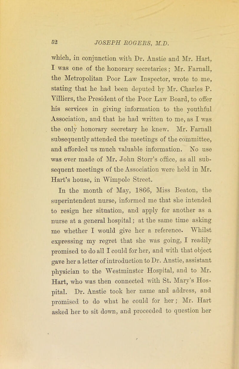 which, in conjunction with Dr. Anstie and Mr. Hart, I was one of the honorary secretaries; Mr. Farnall, the Metropolitan Poor Law Inspector, wrote to me, stating that he had been deputed by Mr. Charles P. Yilliers, the President of the Poor Law Board, to offer his services in giving information to the youthful Association, and that he had written to me, as I was the only honorary secretary he knew. Mr. Farnall subsequently attended the meetings of the committee, and afforded us much valuable information. No use was ever made of Mr. John Storr’s office, as all sub- sequent meetings of the Association were held in Mr. Hart’s house, in Wimpole Street. In the month of May, 1866, Miss Beaton, the superintendent nurse, informed me that she intended to resign her situation, and apply for another as a nurse at a general hospital; at the same time asking me whether I would give her a reference. Whilst expressing my regret that she was going, I readily promised to do all I could for her, and with that object gave her a letter of introduction to Dr. Anstie, assistant physician to the Westminster Hospital, and to Mr. Hart, who was then connected with St. Mary’s Hos- pital. Dr. Anstie took her name and address, aud promised to do what he could for her; Mr. Hart asked her to sit down, and proceeded to question her