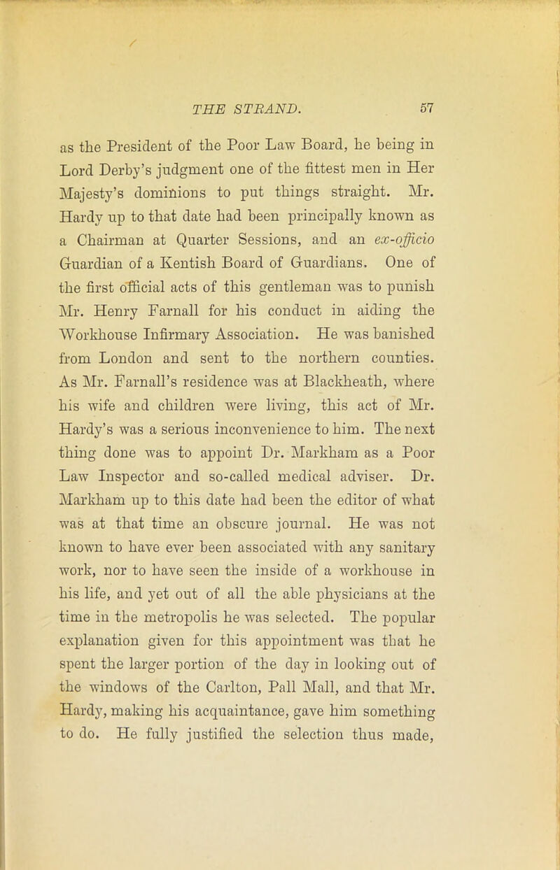 as the President of the Poor Law Board, he being in Lord Derby’s judgment one of the fittest men in Her Majesty’s dominions to put things straight. Mr. Hardy up to that date had been principally known as a Chairman at Quarter Sessions, and an ex-officio Guardian of a Kentish Board of Guardians. One of the first official acts of this gentleman was to punish Mr. Henry Farnall for his conduct in aiding the Workhouse Infirmary Association. He was banished from London and sent to the northern counties. As Mr. Barn all’s residence was at Blackheath, where his wife and children were living, this act of Mr. Hardy’s was a serious inconvenience to him. The next thing done was to appoint Dr. Markham as a Poor Law Inspector and so-called medical adviser. Dr. Markham up to this date had been the editor of what was at that time an obscure journal. He was not known to have ever been associated with any sanitary work, nor to have seen the inside of a workhouse in his life, and yet out of all the able physicians at the time in the metropolis he was selected. The popular explanation given for this appointment was that he spent the larger portion of the day in looking out of the windows of the Carlton, Pall Mall, and that Mr. Hardy, making his acquaintance, gave him something to do. He fully justified the selection thus made,