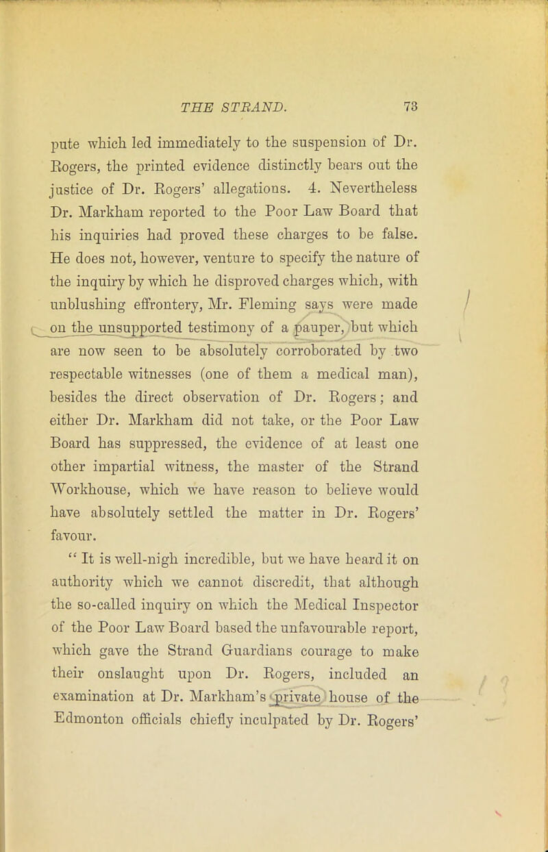 pute which led immediately to the suspension of Dr. Rogers, the printed evidence distinctly bears out the justice of Dr. Rogers’ allegations. 4. Nevertheless Dr. Markham reported to the Poor Law Board that his inquiries had proved these charges to be false. He does not, however, venture to specify the nature of the inquiry by which he disproved charges which, with unblushing effrontery, Mr. Fleming says were made ^ on the unsupported testimony of a pauper, but which are now seen to be absolutely corroborated by two respectable witnesses (one of them a medical man), besides the direct observation of Dr. Rogers; and either Dr. Markham did not take, or the Poor Law Board has suppressed, the evidence of at least one other impartial witness, the master of the Strand Workhouse, which we have reason to believe would have absolutely settled the matter in Dr. Rogers’ favour. “ It is well-nigh incredible, but we have heard it on authority which we cannot discredit, that although the so-called inquiry on which the Medical Inspector of the Poor Law Board based the unfavourable report, which gave the Strand Guardians courage to make their onslaught upon Dr. Rogers, included an examination at Dr. Markham’s private house of the Edmonton officials chiefly inculpated by Dr. Rogers’