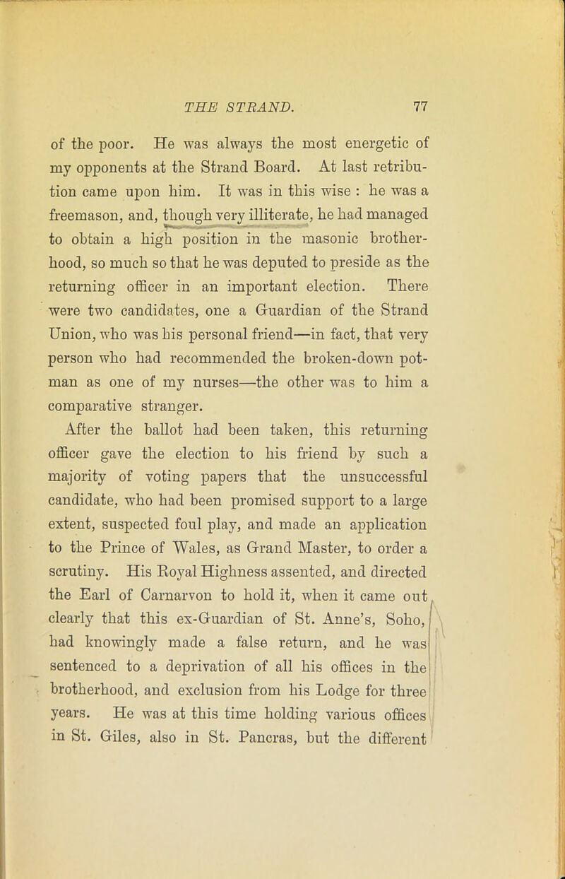 of the poor. He was always the most energetic of my opponents at the Strand Board. At last retribu- tion came upon him. It was in this wise : he was a freemason, and, though very illiterate, he had managed to obtain a high position in the masonic brother- hood, so much so that he was deputed to preside as the returning officer in an important election. There were two candidates, one a Guardian of the Strand Union, who was his personal friend—in fact, that very person who had recommended the broken-down pot- man as one of my nurses—the other was to him a comparative stranger. After the ballot had been taken, this returning officer gave the election to his friend by such a majority of voting papers that the unsuccessful candidate, who had been promised support to a large extent, suspected foul play, and made an application to the Prince of Wales, as Grand Master, to order a scrutiny. His Eoyal Highness assented, and directed the Earl of Carnarvon to hold it, when it came out. clearly that this ex-Guardian of St. Anne’s, Soho, had knowingly made a false return, and he was sentenced to a deprivation of all his offices in the brotherhood, and exclusion from his Lodge for three years. He was at this time holding various offices in St. Giles, also in St. Pancras, but the different