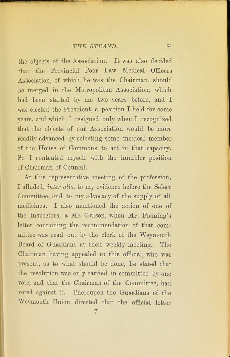 the objects of the Association. It was also decided that the Provincial Poor Law Medical Officers Association, of which he was the Chairman, should he merged in the Metropolitan Association, which had been started by me two years before, and I was elected the President, a position I held for some years, and which I resigned only when I recognized that the objects of our Association would be more readily advanced by selecting some medical member of the House of Commons to act in that capacity. So I contented myself with the humbler position of Chairman of Council. At this representative meeting of the profession, I alluded, inter alia, to my evidence before the Select Committee, and to my advocacy of the supply of all medicines. I also mentioned the action of one of the Inspectors, a Mr. Gulson, when Mr. Fleming’s letter containing the recommendation of that com- mittee was read out by the clerk of the Weymouth Board of Guardians at their weekly meeting. The Chairman having appealed to this official, who was present, as to what should be done, he stated that the resolution was only carried in committee by one vote, and that the Chairman of the Committee, had voted against it. Thereupon the Guardians of the Weymouth Union directed that the official letter 7