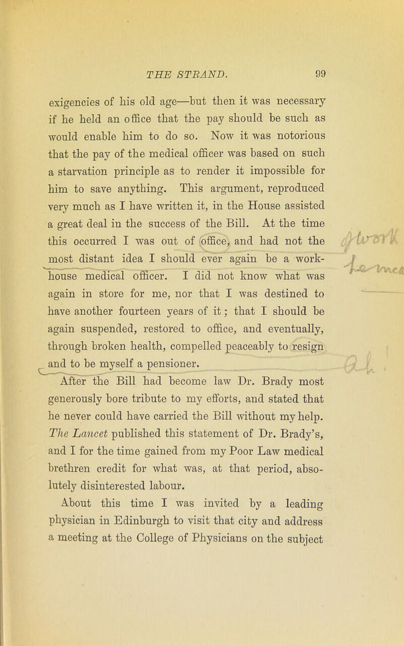 exigencies of his old age—but then it was necessary if he held an office that the pay should be such as would enable him to do so. Now it was notorious that the pay of the medical officer was based on such a starvation principle as to render it impossible for him to save anything. This argument, reproduced very much as I have written it, in the House assisted a great deal in the success of the Bill. At the time this occurred I was out of office, and had not the most distant idea I should ever again he a work- house medical officer. I did not know what was again in store for me, nor that I was destined to have another fourteen years of it; that I should he again suspended, restored to office, and eventually, through broken health, compelled peaceably to resign and to he myself a pensioner. After the Bill had become law Dr. Brady most generously bore tribute to my efforts, and stated that he never could have carried the Bill without my help. The Lancet published this statement of Dr. Brady’s, and I for the time gained from my Poor Law medical brethren credit for what was, at that period, abso- lutely disinterested labour. About this time I was invited by a leading physician in Edinburgh to visit that city and address a meeting at the College of Physicians on the subject