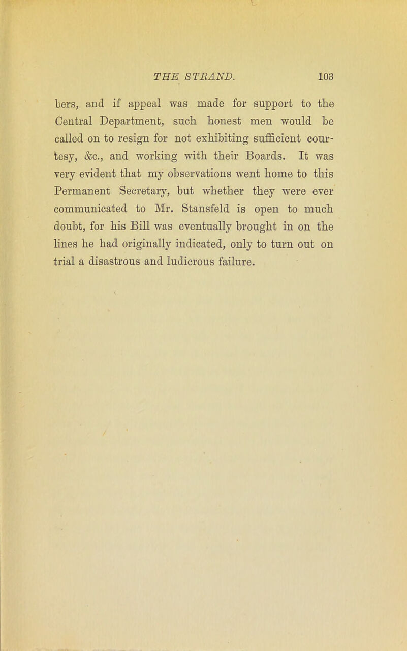 bers, and if appeal was made for support to the Central Department, such honest men would he called on to resign for not exhibiting sufficient cour- tesy, &c., and working with their Boards. It was very evident that my observations went home to this Permanent Secretary, but whether they were ever communicated to Mr. Stansfeld is open to much doubt, for his Bill was eventually brought in on the lines he had originally indicated, only to turn out on trial a disastrous and ludicrous failure.