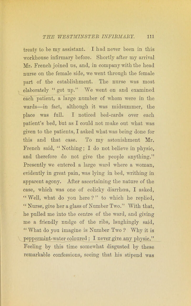 treaty to be my assistant. I had never been in this workhouse infirmary before. Shortly after my arrival Mr. French joined us, and, in company with the head nurse on the female side, we went through the female part of the establishment. The nurse was most elaborately “ got up.” We went on and examined each patient, a large number of whom were in the wards—in fact, although it was midsummer, the place was full. I noticed bed-cards over each patient’s bed, but as I could not make out what was given to the patients, I asked what was being done for this and that case. To my astonishment Mr. French said, “Nothing; I do not believe in physic, and therefore do not give the people anything.” Presently we entered a large ward where a woman, evidently in great pain, was lying in bed, writhing in apparent agony. After ascertaining the nature of the case, which was one of colicky diarrhoea, I asked, “Well, what do you here?” to which he replied, “ Nurse, give her a glass of Number Two.” With that, he pulled me into the centre of the ward, and giving me a friendly nudge of the ribs, laughingly said, “ What do you imagine is Number Two ? Why it is peppermint-water coloured; I never give any physic.” Feeling by this time somewhat disgusted by these remarkable confessions, seeing that his stipend was