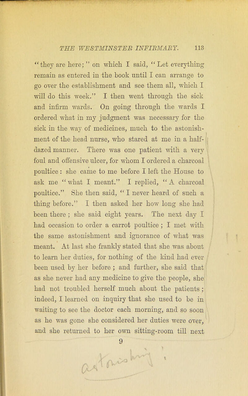 “they are here; ” on which I said, “Let everything remain as entered in the hook until I can arrange to go over the establishment and see them all, which I will do this week.” I then went through the sick and infirm wards. On going through the wards I ordered what in my judgment was necessary for the sick in the way of medicines, much to the astonish- ment of the head nurse, who stared at me in a half- dazed manner. There was one patient with a very foul and offensive ulcer, for whom I ordered a charcoal poultice : she came to me before I left the House to ask me “what I meant.” I replied, “A charcoal poultice.” She then said, “ I never heard of such a thing before.” I then asked her how long she had been there ; she said eight years. The next day I had occasion to order a carrot poultice ; I met with the same astonishment and ignorance of what was 4 meant. At last she frankly stated that she was about to learn her duties, for nothing of the kind had ever been used by her before ; and further, she said that as she never had any medicine to give the people, she had not troubled herself much about the patients ; indeed, I learned on inquiry that she used to he in waiting to see the doctor each morning, and so soon as he was gone she considered her duties were over, and she returned to her own sitting-room till next 9