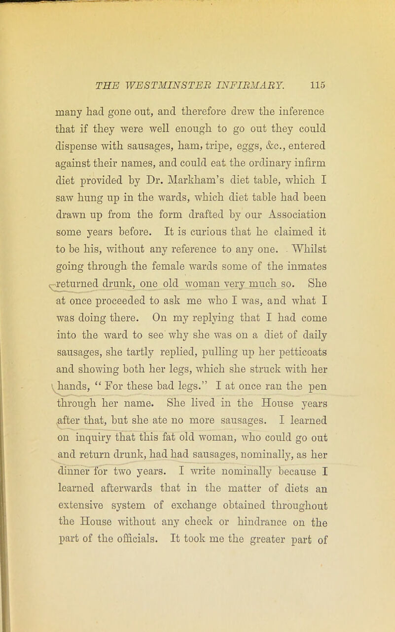 many had gone out, and therefore drew the inference that if they were well enough to go out they could dispense with sausages, ham, tripe, eggs, &c., entered against their names, and could eat the ordinary infirm diet provided by Dr. Markham’s diet table, which I saw hung up in the wards, which diet table had been drawn up from the form drafted by our Association some years before. It is curious that he claimed it to be his, without any reference to any one. Whilst going through the female wards some of the inmates , returned drunk, one old woman very much so. She at once proceeded to ask me who I was, and what I was doing there. On my replying that I had come into the ward to see why she was on a diet of daily sausages, she tartly replied, pulling up her petticoats and showing both her legs, which she struck with her hands, “ For these bad legs.” I at once ran the pen through her name. She lived in the House years after that, but she ate no more sausages. I learned on inquiry that this fat old woman, who could go out and return drunk, had had sausages, nominally, as her dinner for two years. I -write nominally because I learned afterwards that in the matter of diets an extensive system of exchange obtained throughout the House without any check or hindrance on the part of the officials. It took me the greater part of