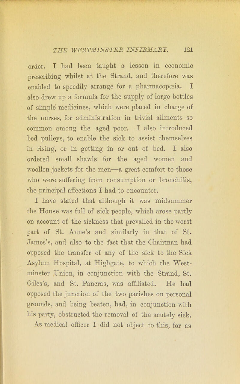 order. I had been taught a lesson in economic prescribing whilst at the Strand, and therefore was enabled to speedily arrange for a pharmacopoeia. I also drew up a formula for the supply of large bottles of simple medicines, which were placed in charge of the nurses, for administration in trivial ailments so common among the aged poor. I also introduced bed pulleys, to enable the sick to assist themselves in rising, or in getting in or out of bed. I also ordered small shawls for the aged women and woollen jackets for the men—a great comfort to those who were suffering from consumption or bronchitis, the principal affections I had to encounter. I have stated that although it was midsummer the House was full of sick people, which arose partly on account of the sickness that prevailed in the worst part of St. Anne’s and similarly in that of St. James’s, and also to the fact that the Chairman had opposed the transfer of any of the sick to the Sick Asylum Hospital, at Highgate, to which the West- minster Union, in conjunction with the Strand, St. Giles’s, and St. Pancras, was affiliated. He had opposed the junction of the two parishes on personal grounds, and being beaten, had, in conjunction with his party, obstructed the removal of the acutely sick. As medical officer I did not object to this, for as