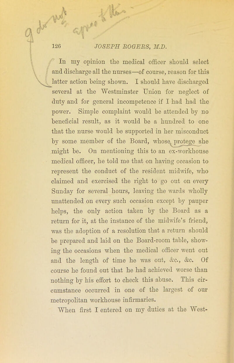 >fih JOSEPH ROGERS, M.D. In my opinion the medical officer should select and discharge all the nurses—of course, reason for this latter action being shown. I should have discharged several at the Westminster Union for neglect of duty and for general incompetence if I had had the power. Simple complaint would be attended by no beneficial result, as it would he a hundred to one that the nurse would he supported in her misconduct by some member of the Board, whose protege she might be. On mentioning this to an ex-workhouse medical officer, he told me that on having occasion to represent the conduct of the resident midwife, who claimed and exercised the right to go out on every Sunday for several hours, leaving the wards wholly unattended on every such occasion except by pauper helps, the only action taken by the Board as a return for it, at the instance of the midwife’s friend, was the adoption of a resolution that a return should be prepared and laid on the Board-room table, show- ing the occasions when the medical officer went out and the length of time he was out, &c., &c. Of course he found out that he had achieved worse than nothing by his effort to check this abuse. This cir- cumstance occurred in one of the largest of our metropolitan workhouse infirmaries.