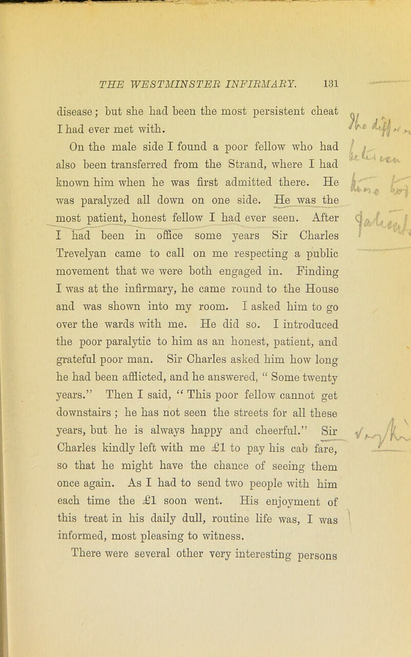 disease; but she had been the most persistent cheat I had ever met with. On the male side I found a poor fellow who had also been transferred from the Strand, where I had known him when he was first admitted there. He was paralyzed all down on one side. He was the most patient, honest fellow I had ever seen. After I had been in office some years Sir Charles Trevelyan came to call on me respecting a public movement that we were both engaged in. Finding I was at the infirmary, he came round to the House and was shown into my room. I asked him to go over the wards with me. He did so. I introduced the poor paralytic to him as an honest, patient, and grateful poor man. Sir Charles asked him how long he had been afflicted, and he answered, “ Some twenty years.” Then I said, “ This poor fellow cannot get downstairs ; he has not seen the streets for all these years, but he is always happy and cheerful.” Sir Charles kindly left with me £1 to pay his cab fare, so that he might have the chance of seeing them once again. As I had to send two people with him each time the £1 soon went. His enjoyment of this treat in his daily dull, routine life was, I was informed, most pleasing to witness. There were several other very interesting persons