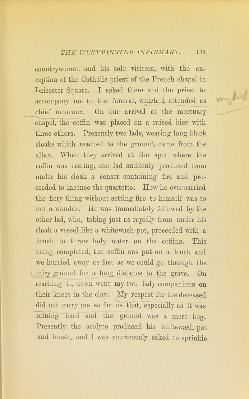 countrywomen ancl his sole visitors, with the ex- ception of the Catholic priest of the French chapel in Leicester Square. I asked them and the priest to accompany me to the funeral, which I attended as chief mourner. On our arrival at the mortuary chapel, the coffin was placed on a raised bier with three others. Presently two lads, wearing long black cloaks which reached to the ground, came from the altar. When they arrived at the spot where the coffin was resting, one lad suddenly produced from under his cloak a censer containing fire and pro- ceeded to incense the quartette. How he ever carried the fiery thing without setting fire to himself was to me a wonder. He was immediately followed by the other lad, who, taking just as rapidly from under his cloak a vessel like a whitewash-pot, proceeded with a brush to throw holy water on the coffins. This being completed, the coffin was put on a truck and we hurried away as fast as we could go through the miry ground for a long distance to the grave. On reaching it, down went my two lady companions on their knees in the clay. My respect for the deceased did not carry me so far as that, especially as it was raining hard and the ground was a mere bog. Presently the acolyte produced his whitewash-pot and brush, and I was courteously asked to sprinkle