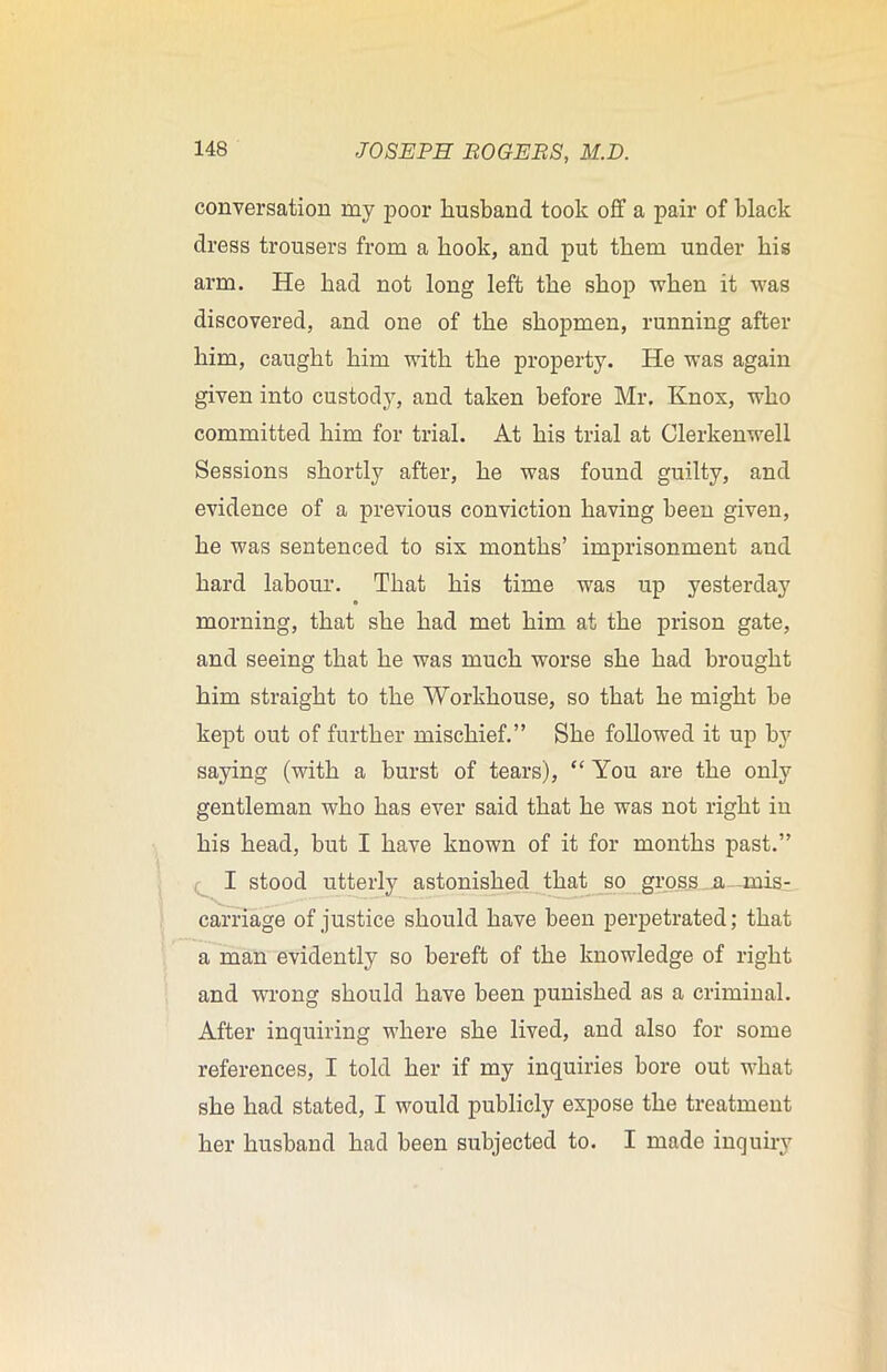 conversation my poor husband took off a pair of black dress trousers from a hook, and put them under his arm. He had not long left the shop when it was discovered, and one of the shopmen, running after him, caught him with the property. He was again given into custody, and taken before Mr. Knox, who committed him for trial. At his trial at Clerkenwell Sessions shortly after, he was found guilty, and evidence of a previous conviction having been given, he was sentenced to six months’ imprisonment and hard labour. That his time was up yesterday morning, that she had met him at the prison gate, and seeing that he was much worse she had brought him straight to the Workhouse, so that he might be kept out of further mischief.” She followed it up by saying (with a burst of tears), “You are the only gentleman who has ever said that he was not right in his head, but I have known of it for months past.” I stood utterly astonished that so gross a mis- carriage of justice should have been perpetrated; that a man evidently so bereft of the knowledge of right and wrong should have been punished as a criminal. After inquiring where she lived, and also for some references, I told her if my inquiries bore out what she had stated, I would publicly expose the treatment her husband had been subjected to. I made inquiry