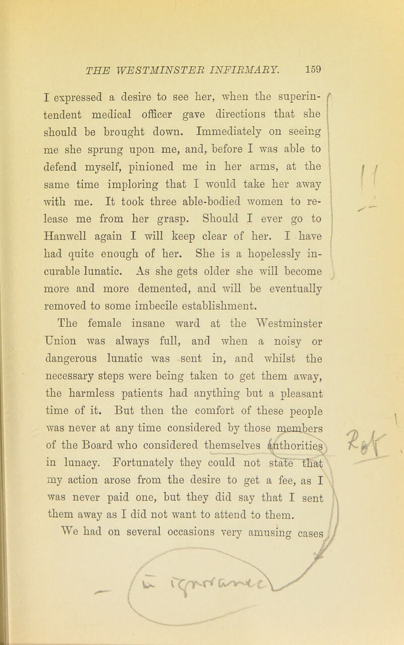 I expressed a desire to see her, when the superin- tendent medical officer gave directions that she should be brought down. Immediately on seeing me she sprung upon me, and, before I was able to defend myself, pinioned me in her arms, at the same time imploring that I would take her away with me. It took three able-bodied women to re- lease me from her grasp. Should I ever go to Hanwell again I will keep clear of her. I have had quite enough of her. She is a hopelessly in- curable lunatic. As she gets older she will become more and more demented, and will be eventually removed to some imbecile establishment. The female insane ward at the Westminster Union was always full, and when a noisy or dangerous lunatic was sent in, and whilst the necessary steps were being taken to get them away, the harmless patients had anything but a pleasant time of it. But then the comfort of these people was never at any time considered by those members of the Board who considered themselves authorities in lunacy. Fortunately they could not state “that my action arose from the desire to get a fee, as I was never paid one, but they did say that I sent them away as I did not want to attend to them. We had on several occasions