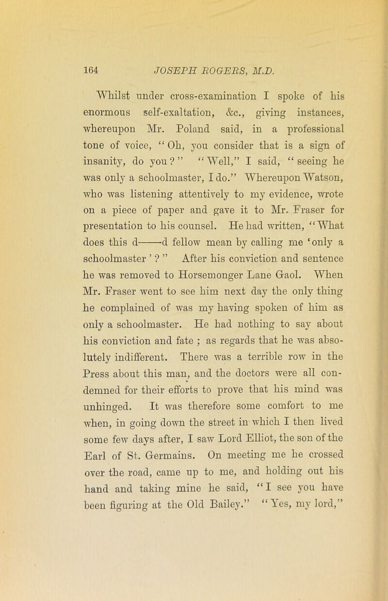 Whilst under cross-examination I spoke of his enormous self-exaltation, &c., giving instances, whereupon Mr. Poland said, in a professional tone of voice, “ Oh, you consider that is a sign of insanity, do you?” ‘•'Well,” I said, “seeing he was only a schoolmaster, Ido.” Whereupon Watson, who was listening attentively to my evidence, wrote on a piece of paper and gave it to Mr. Fraser for presentation to his counsel. He had written, “What does this d -d fellow mean by calling me ‘only a schoolmaster ’ ? ” After his conviction and sentence he was removed to Horsemonger Lane Gaol. When Mr. Fraser went to see him next day the only thing he complained of was my having spoken of him as only a schoolmaster. He had nothing to say about his conviction and fate ; as regards that he was abso- lutely indifferent. There was a terrible row in the Press about this man, and the doctors were all con- demned for their efforts to prove that his mind was unhinged. It was therefore some comfort to me when, in going down the street in which I then lived some few days after, I saw Lord Elliot, the son of the Earl of St. Germains. On meeting me he crossed over the road, came up to me, and holding out his hand and taking mine he said, “I see you have been figuring at the Old Bailey.” “Yes, my lord,”