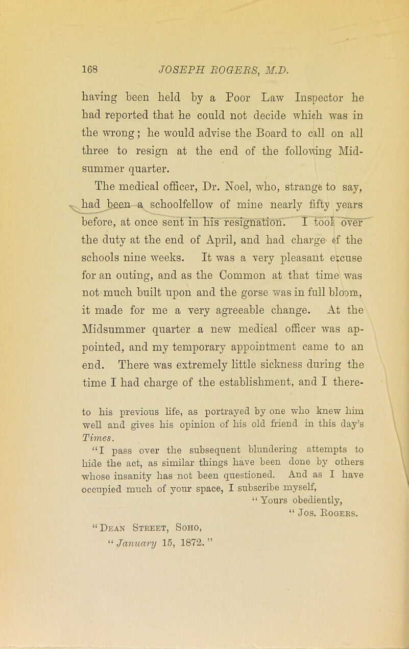 having been held by a Poor Law Inspector he had reported that he could not decide which was in the wrong; he would advise the Board to call on all three to resign at the end of the following Mid- summer quarter. The medical officer, Dr. Noel, who, strange to say, had been a schoolfellow of mine nearly fifty years before, at once sent in his resignation. I tool: over the duty at the end of April, and had charge of the schools nine weeks. It was a very pleasant excuse for an outing, and as the Common at that time was not much built upon and the gorse was in full bloom, it made for me a very agreeable change. At the Midsummer quarter a new medical officer was ap- pointed, and my temporary appointment came to an end. There was extremely little sickness during the time I had charge of the establishment, and I there- to liis previous life, as portrayed by one who knew him well and gives his opinion of his old friend in this day’s Times. “I pass over the subsequent blundering attempts to hide the act, as similar things have been done by others whose insanity has not been questioned. And as I have occupied much of your space, I subscribe myself, “Yours obediently, “ Jos. Rogers. >> “Dean Street, Soho, “ January 15, 1872.