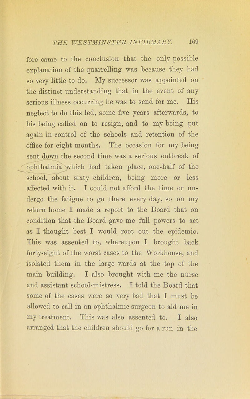 fore came to the conclusion that the only possible explanation of the quarrelling was because they had so very little to do. My successor was appointed on the distinct understanding that in the event of any serious illness occurring he was to send for me. His neglect to do this led, some five years afterwards, to his being called on to resign, and to my being put again in control of the schools and retention of the office for eight months. The occasion for my being sent down the second time was a serious outbreak of ophthalmia which had taken place, one-half of the school, about sixty children, being more or less affected with it. I could not afford the time or un- dergo the fatigue to go there every day, so on my return home I made a report to the Board that on condition that the Board gave me full powers to act as I thought best I would root out the epidemic. This was assented to, whereupon I brought back forty-eight of the worst cases to the Workhouse, and isolated them in the large wards at the top of the main building. I also brought with me the nurse and assistant school-mistress. I told the Board that some of the cases were so very had that I must he allowed to call in an ophthalmic surgeon to aid me in my treatment. This was also assented to. I also arranged that the children should go for a run in the