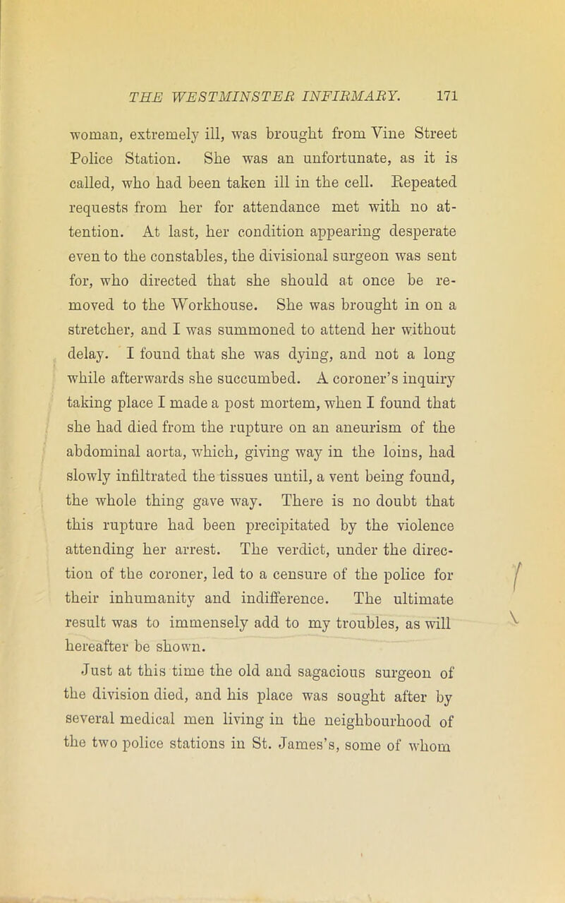 woman, extremely ill, was brought from Vine Street Police Station. She was an unfortunate, as it is called, who had been taken ill in the cell. Repeated requests from her for attendance met with no at- tention. At last, her condition appearing desperate even to the constables, the divisional surgeon was sent for, who directed that she should at once be re- moved to the Workhouse. She was brought in on a stretcher, and I was summoned to attend her without delay. I found that she was dying, and not a long while afterwards she succumbed. A coroner’s inquiry taking place I made a post mortem, when I found that she had died from the rupture on an aneurism of the abdominal aorta, wdiich, giving way in the loins, had slowly infiltrated the tissues until, a vent being found, the whole thing gave way. There is no doubt that this rupture had been precipitated by the violence attending her arrest. The verdict, under the direc- tion of the coroner, led to a censure of the police for their inhumanity and indifference. The ultimate result was to immensely add to my troubles, as will hereafter be shown. Just at this time the old and sagacious surgeon of the division died, and his place was sought after by several medical men living in the neighbourhood of the two police stations in St. James’s, some of whom