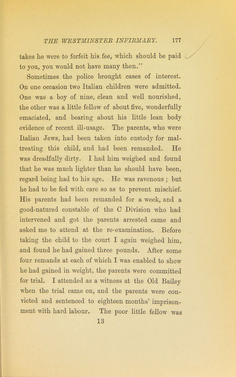 takes lie were to forfeit his fee, which should be paid to you, you would not have many then.” Sometimes the police brought cases of interest. On one occasion two Italian children were admitted. One was a boy of nine, clean and well nourished, the other was a little fellow of about five, wonderfully emaciated, and bearing about his little lean body evidence of recent ill-usage. The parents, who were Italian Jews, had been taken into custody for mal- treating this child, and had been remanded. He was dreadfully dirty. I had him weighed and found that he was much lighter than he should have been, regard being had to his age. He was ravenous ; but he had to he fed with care so as to prevent mischief. His parents had been remanded for a week, and a good-natured constable of the C Division who had intervened and got the parents arrested came and asked me to attend at the re-examination. Before taking the child to the court I again weighed him, and found he had gained three pounds. After some four remands at each of which I was enabled to show he had gained in weight, the parents were committed for trial. I attended as a witness at the Old Bailey when the trial came on, and the parents were con- victed and sentenced to eighteen months’ imprison- ment with hard labour. The poor little fellow was 13