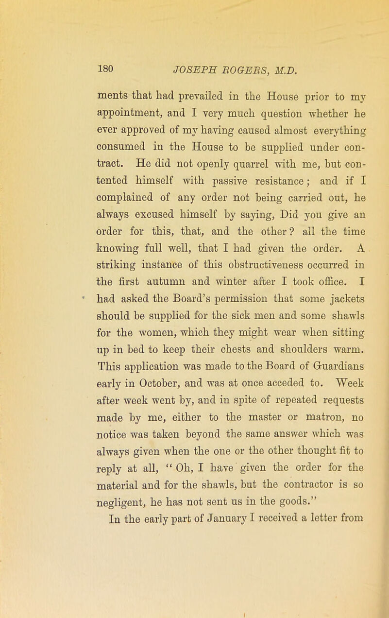 ments that had prevailed in the House prior to my appointment, and I very much question whether he ever approved of my having caused almost everything consumed in the House to be supplied under con- tract. He did not openly quarrel with me, but con- tented himself with passive resistance; and if I complained of any order not being carried out, he always excused himself by saying, Did you give an order for this, that, and the other? all the time knowing full well, that I had given the order. A striking instance of this obstructiveness occurred in the first autumn and winter after I took office. I had asked the Board’s permission that some jackets should he supplied for the sick men and some shawls for the women, which they might wear when sitting up in bed to keep their chests and shoulders warm. This application was made to the Board of Guardians early in October, and was at once acceded to. Week after week went by, and in spite of repeated requests made by me, either to the master or matron, no notice was taken beyond the same answer which was always given when the one or the other thought fit to reply at all, “ Oh, I have given the order for the material and for the shawls, hut the contractor is so negligent, he has not sent us in the goods.” In the early part of January I received a letter from I