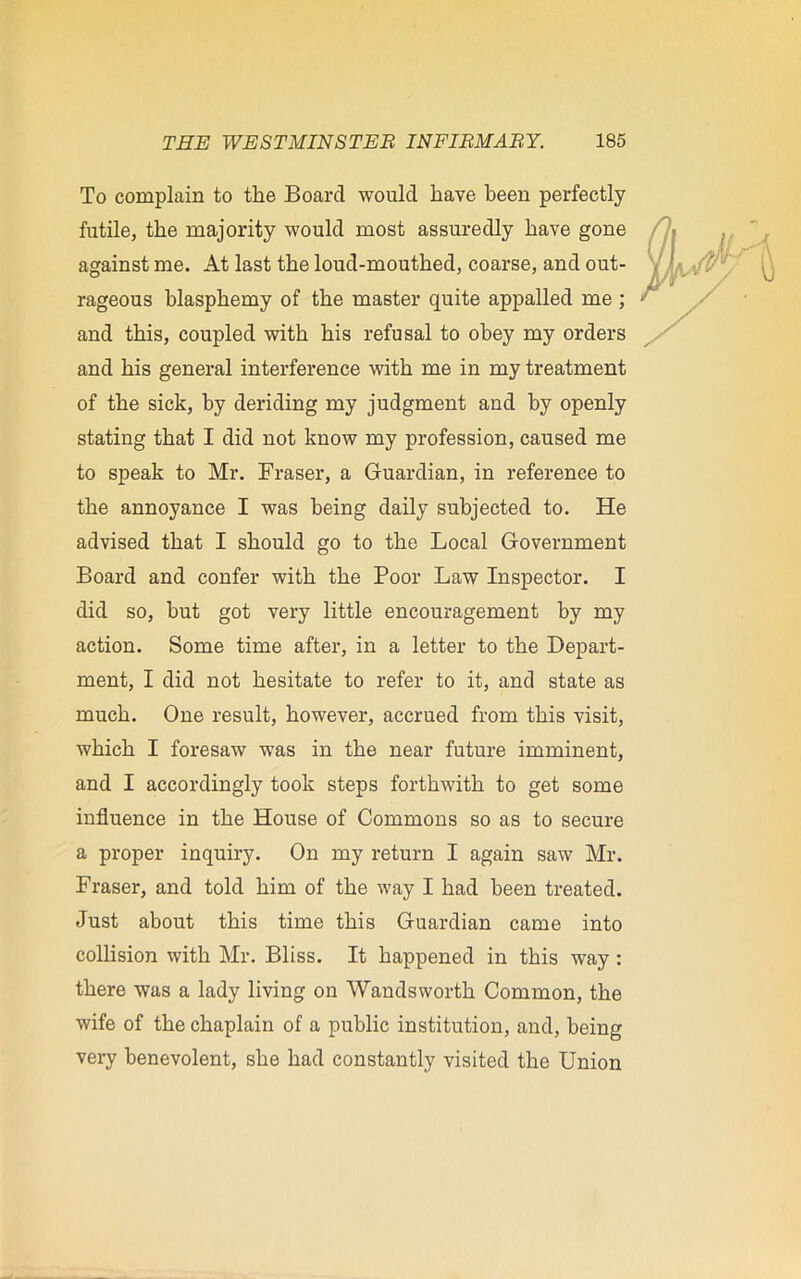 To complain to the Board would have been perfectly futile, the majority would most assuredly have gone against me. At last the loud-mouthed, coarse, and out- rageous blasphemy of the master quite appalled me ; and this, coupled with his refusal to obey my orders and his general interference with me in my treatment of the sick, by deriding my judgment and by openly stating that I did not know my profession, caused me to speak to Mr. Fraser, a Guardian, in reference to the annoyance I was being daily subjected to. He advised that I should go to the Local Government Board and confer with the Poor Law Inspector. I did so, hut got very little encouragement by my action. Some time after, in a letter to the Depart- ment, I did not hesitate to refer to it, and state as much. One result, however, accrued from this visit, which I foresaw was in the near future imminent, and I accordingly took steps forthwith to get some influence in the House of Commons so as to secure a proper inquiry. On my return I again saw Mr. Fraser, and told him of the way I had been treated. Just about this time this Guardian came into collision with Mr. Bliss. It happened in this way : there was a lady living on Wandsworth Common, the wife of the chaplain of a public institution, and, being very benevolent, she had constantly visited the Union