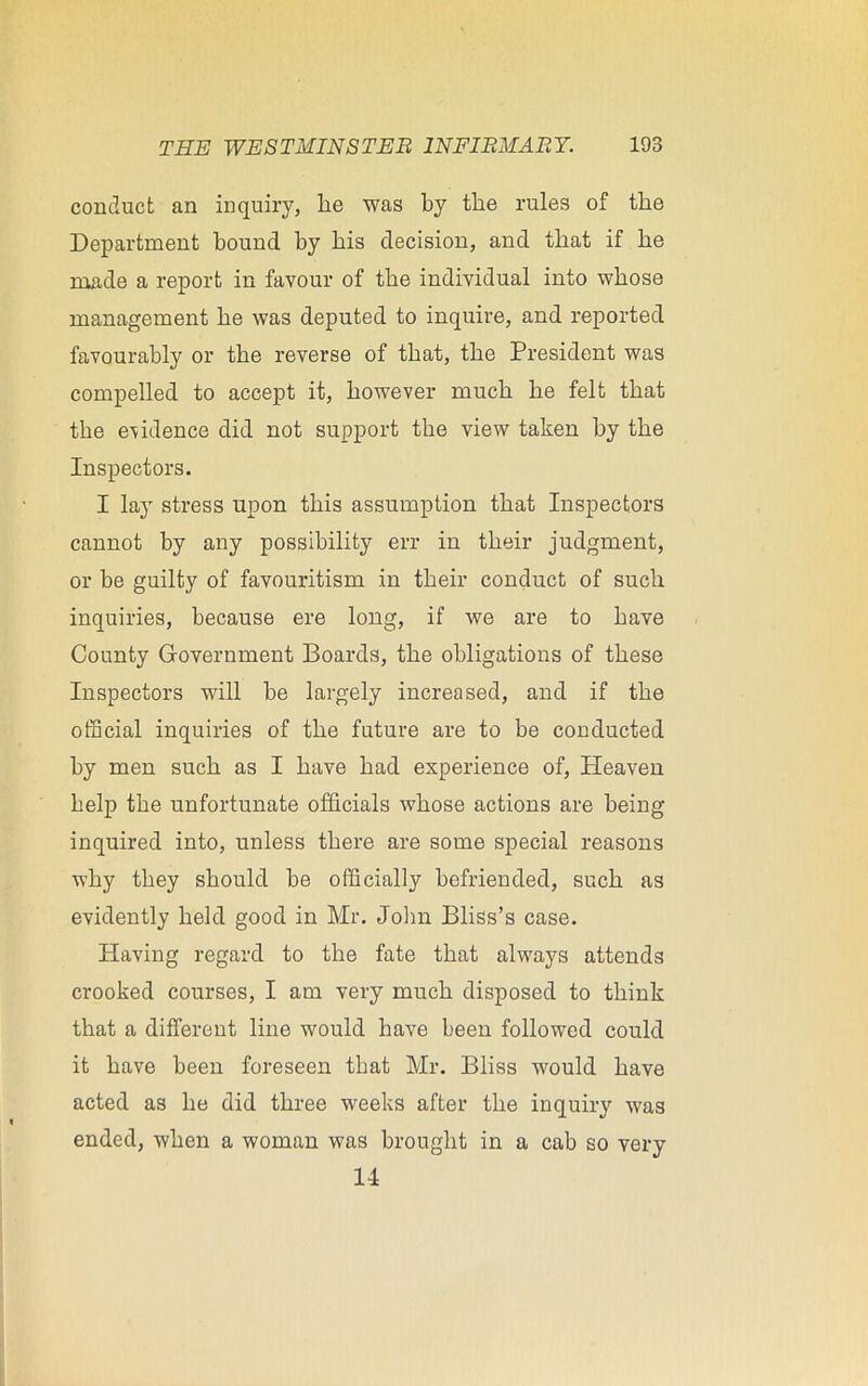 conduct an inquiry, he was by the rules of the Department hound by his decision, and that if he made a report in favour of the individual into whose management he was deputed to inquire, and reported favourably or the reverse of that, the President was compelled to accept it, however much he felt that the evidence did not support the view taken by the Inspectors. I lay stress upon this assumption that Inspectors cannot by any possibility err in their judgment, or he guilty of favouritism in their conduct of such inquiries, because ere long, if we are to have County Government Boards, the obligations of these Inspectors will he largely increased, and if the official inquiries of the future are to be conducted by men such as I have had experience of, Heaven help the unfortunate officials whose actions are being inquired into, unless there are some special reasons why they should be officially befriended, such as evidently held good in Mr. John Bliss’s case. Having regard to the fate that always attends crooked courses, I am very much disposed to think that a different line would have been followed could it have been foreseen that Mr. Bliss would have acted as he did three weeks after the inquiry was ended, when a woman was brought in a cab so very 14