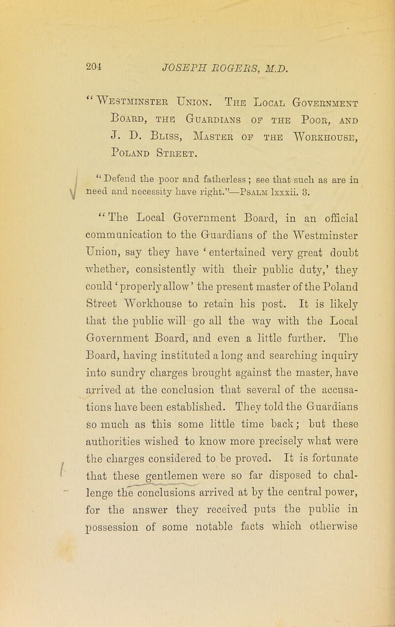 “ Westminster Union. The Local Government Board, the Guardians op the Poor, and J. D. Bliss, Master op the Workhouse, Poland Street. “ Defend the poor and fatherless; see that such as are in need and necessity have right.”—Psalm lxxxii. 3. “ The Local Government Board, in an official communication to the Guardians of the Westminster Union, say they have ‘entertained very great doubt whether, consistently with their public duty,’ they could ‘ properly allow ’ the present master of the Poland Street Workhouse to retain his post. It is likely that the public will go all the way with the Local Government Board, and even a little further. The Board, having instituted a long and searching inquiry into sundry charges brought against the master, have arrived at the conclusion that several of the accusa- tions have been established. They told the Guardians so much as this some little time back; hut these authorities wished to know more precisely what were the charges considered to be proved. It is fortunate that these gentlemen were so far disposed to chal- lenge the conclusions arrived at by the central power, for the answer they received puts the public in possession of some notable facts which otherwise