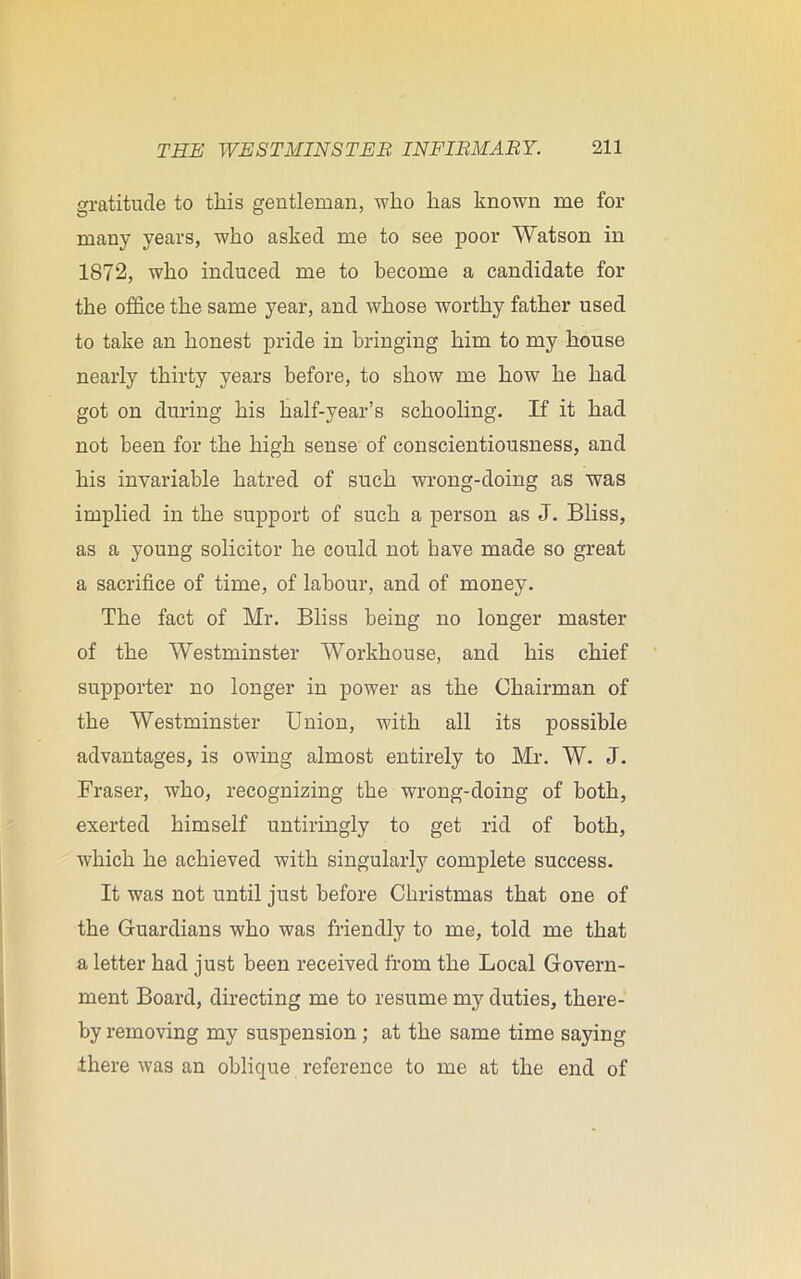 gratitude to this gentleman, who has known me for many years, who asked me to see poor Watson in 1872, who induced me to become a candidate for the office the same year, and whose worthy father used to take an honest pride in bringing him to my house nearly thirty years before, to show me how he had got on during his half-year’s schooling. If it had not been for the high sense of conscientiousness, and his invariable hatred of such wrong-doing as was implied in the support of such a person as J. Bliss, as a young solicitor he could not have made so great a sacrifice of time, of labour, and of money. The fact of Mr. Bliss being no longer master of the Westminster Workhouse, and his chief supporter no longer in power as the Chairman of the Westminster Union, with all its possible advantages, is owing almost entirely to Mr. W. J. Fraser, who, recognizing the wrong-doing of both, exerted himself untiringly to get rid of both, which he achieved with singularly complete success. It was not until just before Christmas that one of the Guardians who was friendly to me, told me that a letter had just been received from the Local Govern- ment Board, directing me to resume my duties, there- by removing my suspension ; at the same time saying there was an oblique reference to me at the end of