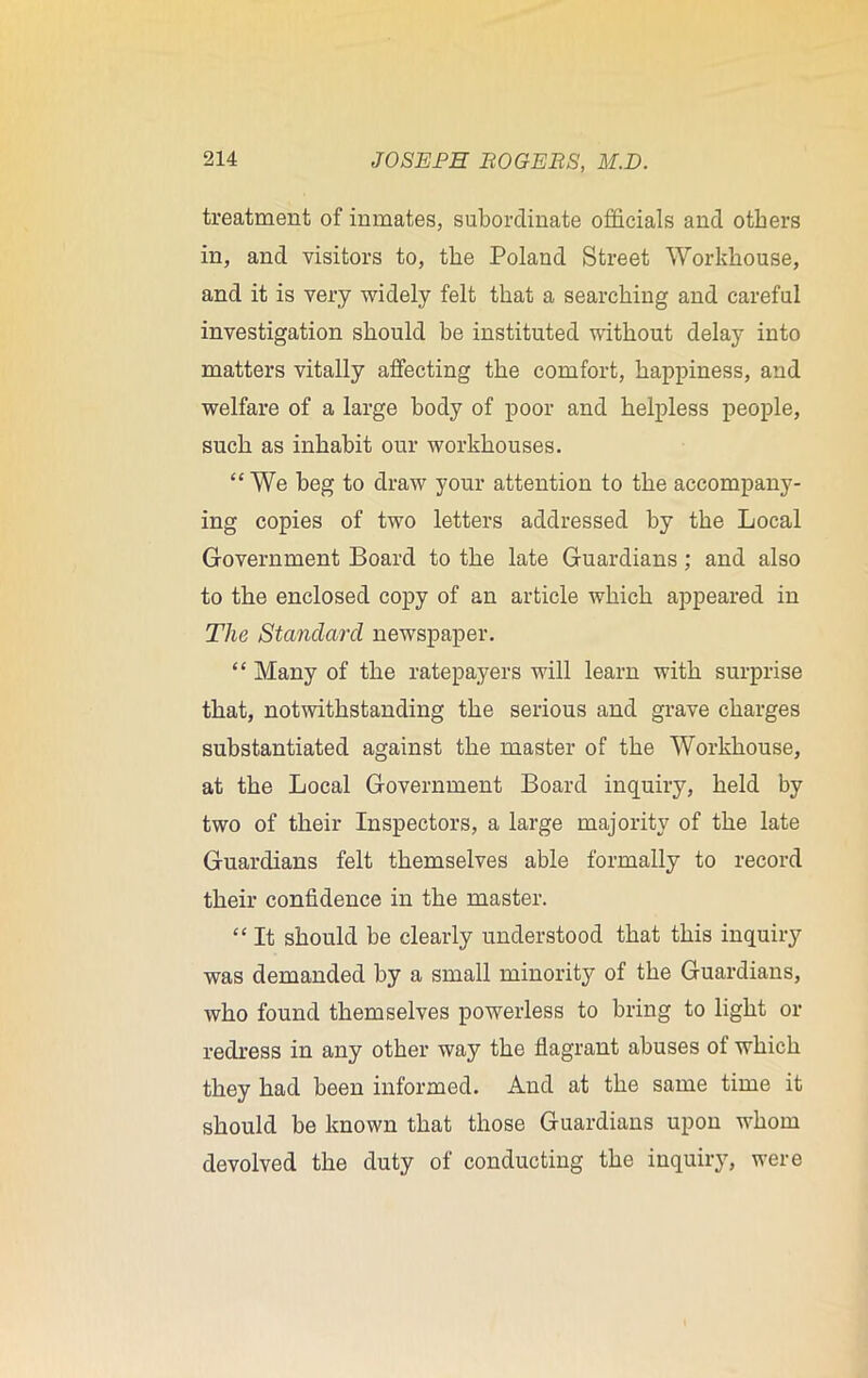 treatment of inmates, subordinate officials and others in, and visitors to, the Poland Street Workhouse, and it is very widely felt that a searching and careful investigation should be instituted without delay into matters vitally affecting the comfort, happiness, and welfare of a large body of poor and helpless people, such as inhabit our workhouses. “We beg to draw your attention to the accompany- ing copies of two letters addressed by the Local Government Board to the late Guardians; and also to the enclosed copy of an article which appeared in The Standard newspaper. “ Many of the ratepayers will learn with surprise that, notwithstanding the serious and grave charges substantiated against the master of the Workhouse, at the Local Government Board inquiry, held by two of their Inspectors, a large majority of the late Guardians felt themselves able formally to record their confidence in the master. “ It should be clearly understood that this inquiry was demanded by a small minority of the Guardians, who found themselves powerless to bring to light or redress in any other way the flagrant abuses of which they had been informed. And at the same time it should be known that those Guardians upon whom devolved the duty of conducting the inquiry, were