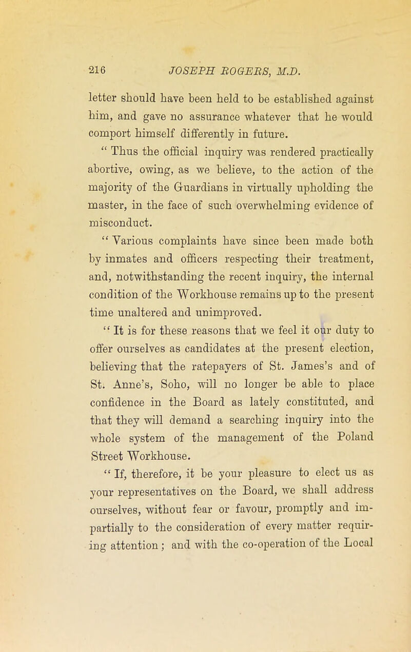 letter should have been held to be established against him, and gave no assurance whatever that he would comport himself differently in future. “ Thus the official inquiry was rendered practically abortive, owing, as we believe, to the action of the majority of the Guardians in virtually upholding the master, in the face of such overwhelming evidence of misconduct. “ Various complaints have since been made both by inmates and officers respecting their treatment, and, notwithstanding the recent inquiry, the internal condition of the Workhouse remains up to the present time unaltered and unimproved. “ It is for these reasons that we feel it our duty to offer ourselves as candidates at the present election, believing that the ratepayers of St. James’s and of St. Anne’s, Soho, will no longer be able to place confidence in the Board as lately constituted, and that they will demand a searching inquiry into the whole system of the management of the Poland Street Workhouse. “ If, therefore, it be your pleasure to elect us as your representatives on the Board, we shall address ourselves, without fear or favour, promptly and im- partially to the consideration of every matter requir- ing attention ; and with the co-operation of the Local