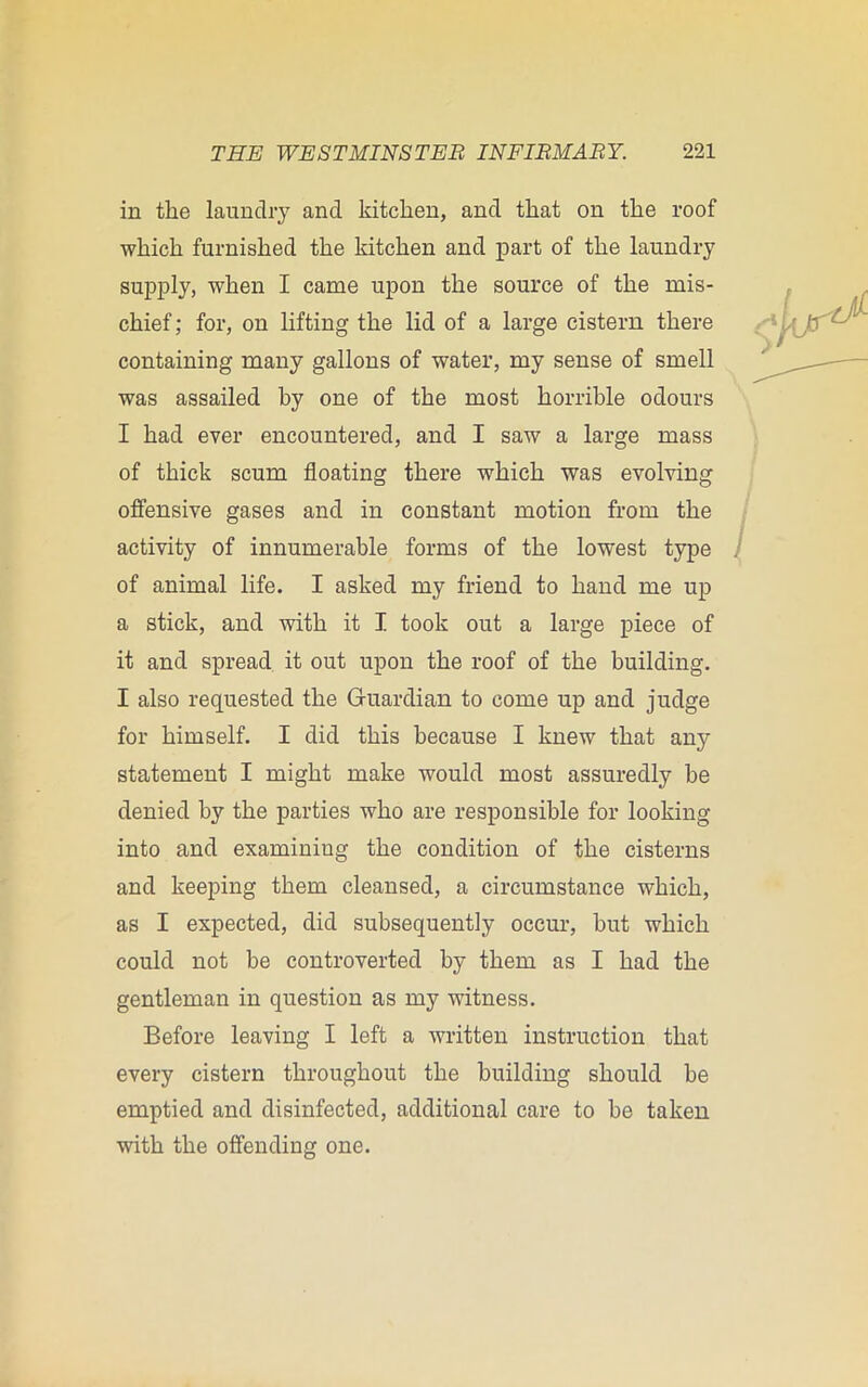 in the laundry and kitchen, and that on the roof which furnished the kitchen and part of the laundry supply, when I came upon the source of the mis- chief; for, on lifting the lid of a large cistern there containing many gallons of water, my sense of smell was assailed by one of the most horrible odours I had ever encountered, and I saw a large mass of thick scum floating there which was evolving offensive gases and in constant motion from the activity of innumerable forms of the lowest type of animal life. I asked my friend to hand me up a stick, and with it I took out a large piece of it and spread it out upon the roof of the building. I also requested the Guardian to come up and judge for himself. I did this because I knew that any statement I might make would most assuredly be denied by the parties who are responsible for looking into and examining the condition of the cisterns and keeping them cleansed, a circumstance which, as I expected, did subsequently occur, but which could not be controverted by them as I had the gentleman in question as my witness. Before leaving I left a written instruction that every cistern throughout the building should be emptied and disinfected, additional care to be taken with the offending one.