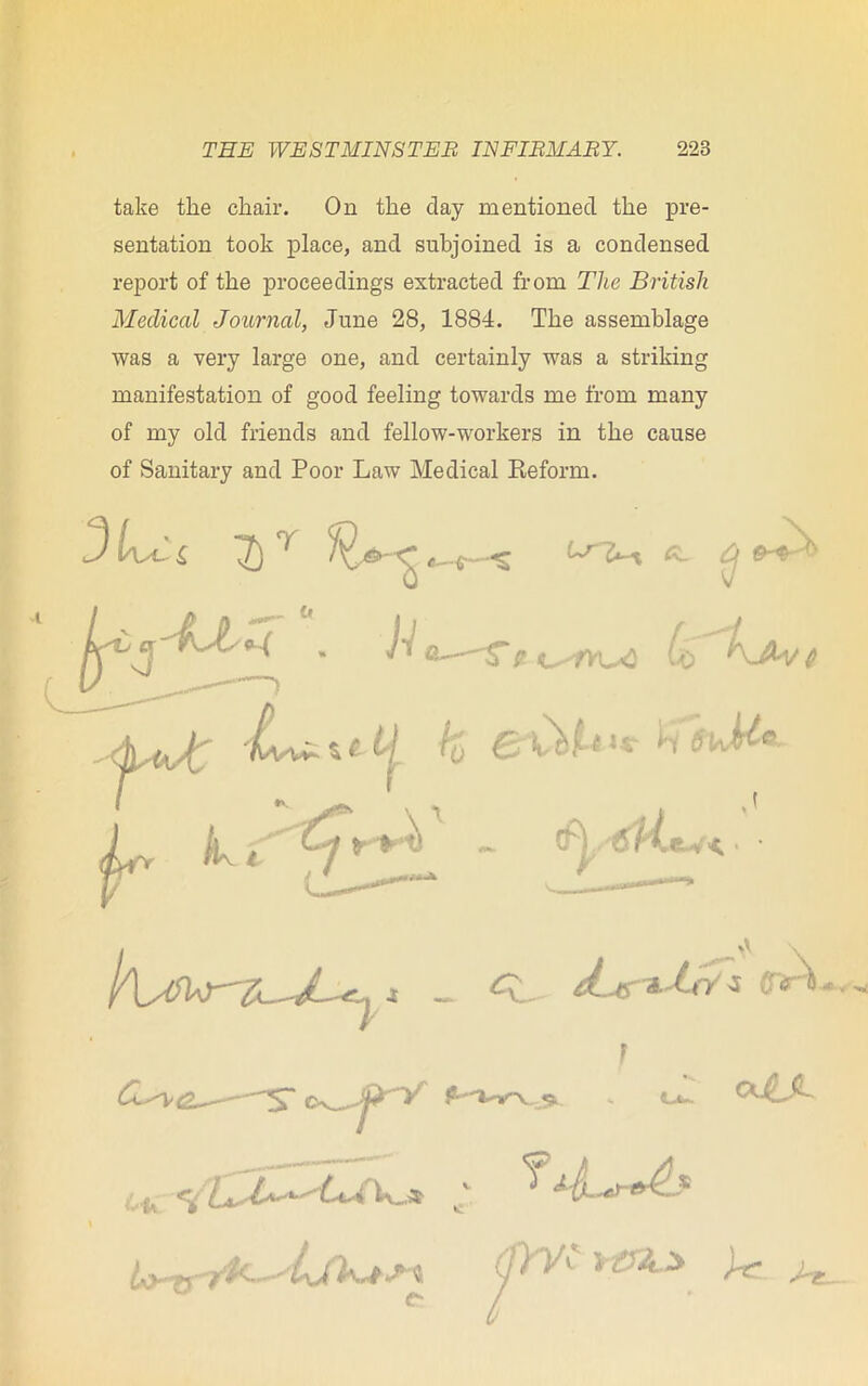 take the chair. On the clay mentioned the pre- sentation took place, and subjoined is a condensed report of the proceedings extracted from The British Medical Journal, June 28, 1884. The assemblage was a very large one, and certainly was a striking manifestation of good feeling towards me from many of my old friends and fellow-workers in the cause of Sanitary and Poor Law Medical Reform. 3 Lx £ 7) T H ,0 9^ Lr h i - thyt'l'L .eu'< j ^ d-Jtr*JcT* ■* / •»» CX$jL. o^jrY s <ut- Wf\