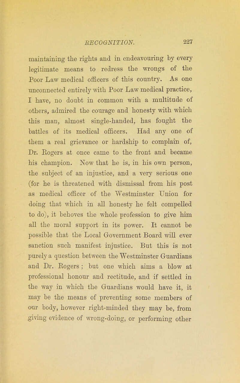 maintaining the rights and in endeavouring by every legitimate means to redress the wrongs of the Poor Law medical officers of this country. As one unconnected entirely with Poor Law medical practice, I have, no doubt in common with a multitude of others, admired the courage and honesty with which this man, almost single-handed, has fought the battles of its medical officers. Had any one of them a real grievance or hardship to complain of, Dr. Ptogers at once came to the front and became his champion. Now that he is, in his own person, the subject of an injustice, and a very serious one (for he is threatened with dismissal from his post as medical officer of the Westminster Union for doing that which in all honesty he felt compelled to do), it behoves the whole profession to give him all the moral support in its power. It cannot he possible that the Local Government Board will ever sanction such manifest injustice. But this is not purely a question between the Westminster Guardians and Dr. Kogers ; but one which aims a blow at professional honour and rectitude, and if settled in the way in which the Guardians would have it, it may be the means of preventing some members of our body, however right-minded they may be, from giving evidence of wrong-doing, or performing other