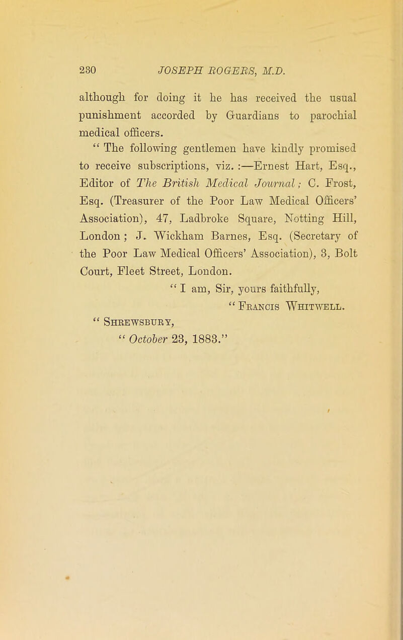 although for doing it he has received the usual punishment accorded by Guardians to parochial medical officers. “ The following gentlemen have kindly promised to receive subscriptions, viz. :—Ernest Hart, Esq., Editor of The British Medical Journal; C. Frost, Esq. (Treasurer of the Poor Law Medical Officers’ Association), 47, Ladbroke Square, Netting Hill, London ; J. Wickham Barnes, Esq. (Secretary of the Poor Law Medical Officers’ Association), 3, Bolt Court, Fleet Street, London. “ I am, Sir, yours faithfully, “ Francis Whitwell. “ Shrewsbury,