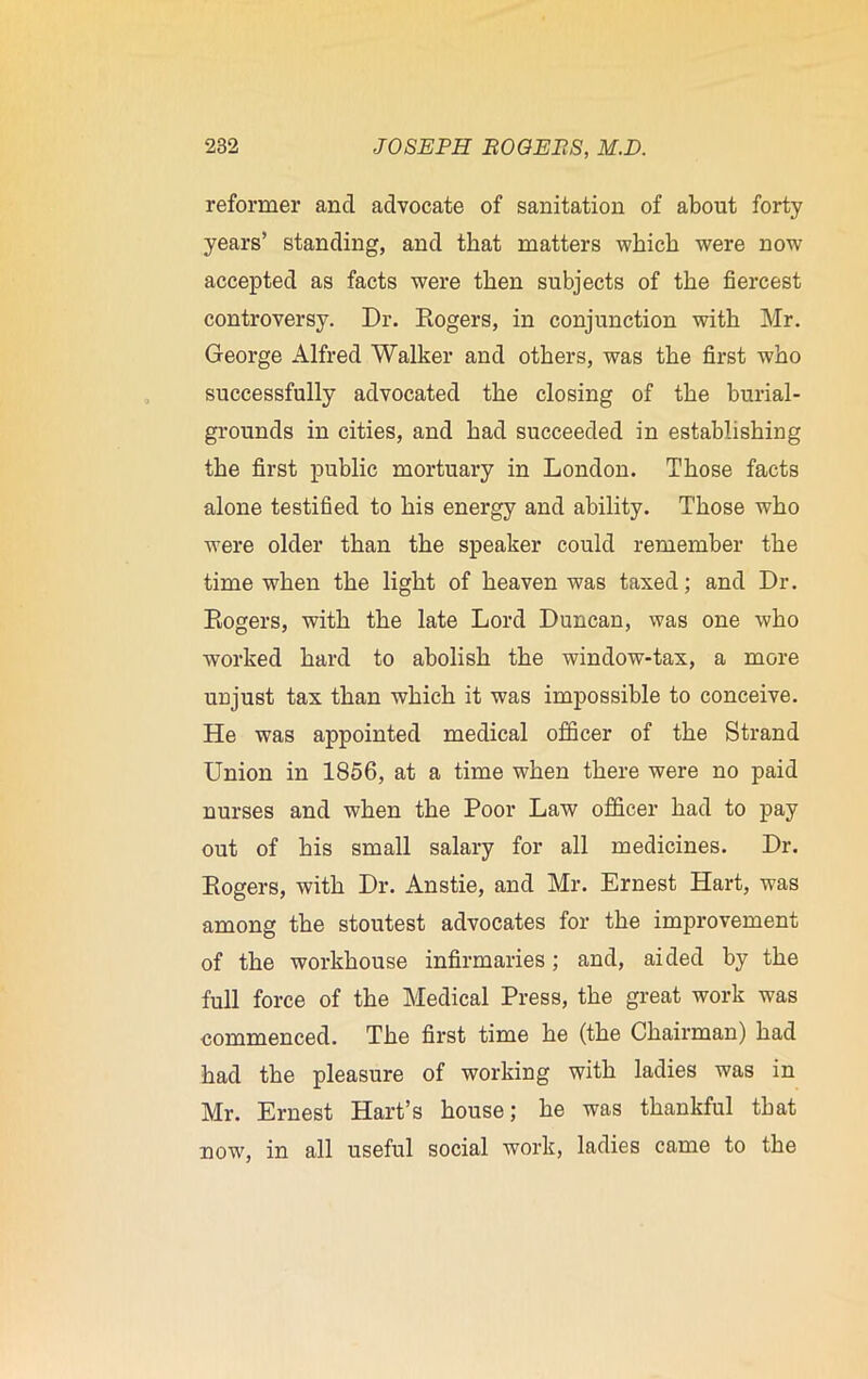 reformer and advocate of sanitation of about forty years’ standing, and that matters which were now accepted as facts were then subjects of the fiercest controversy. Dr. Rogers, in conjunction with Mr. George Alfred Walker and others, was the first who successfully advocated the closing of the burial- grounds in cities, and had succeeded in establishing the first public mortuary in London. Those facts alone testified to his energy and ability. Those who were older than the speaker could remember the time when the light of heaven was taxed; and Dr. Rogers, with the late Lord Duncan, was one who worked hard to abolish the window-tax, a more unjust tax than which it was impossible to conceive. He was appointed medical officer of the Strand Union in 1856, at a time when there were no paid nurses and when the Poor Law officer had to pay out of his small salary for all medicines. Dr. Rogers, with Dr. Anstie, and Mr. Ernest Hart, was among the stoutest advocates for the improvement of the workhouse infirmaries; and, aided by the full force of the Medical Press, the great work was commenced. The first time he (the Chairman) had had the pleasure of working with ladies was in Mr. Ernest Hart’s house; he was thankful that now, in all useful social work, ladies came to the