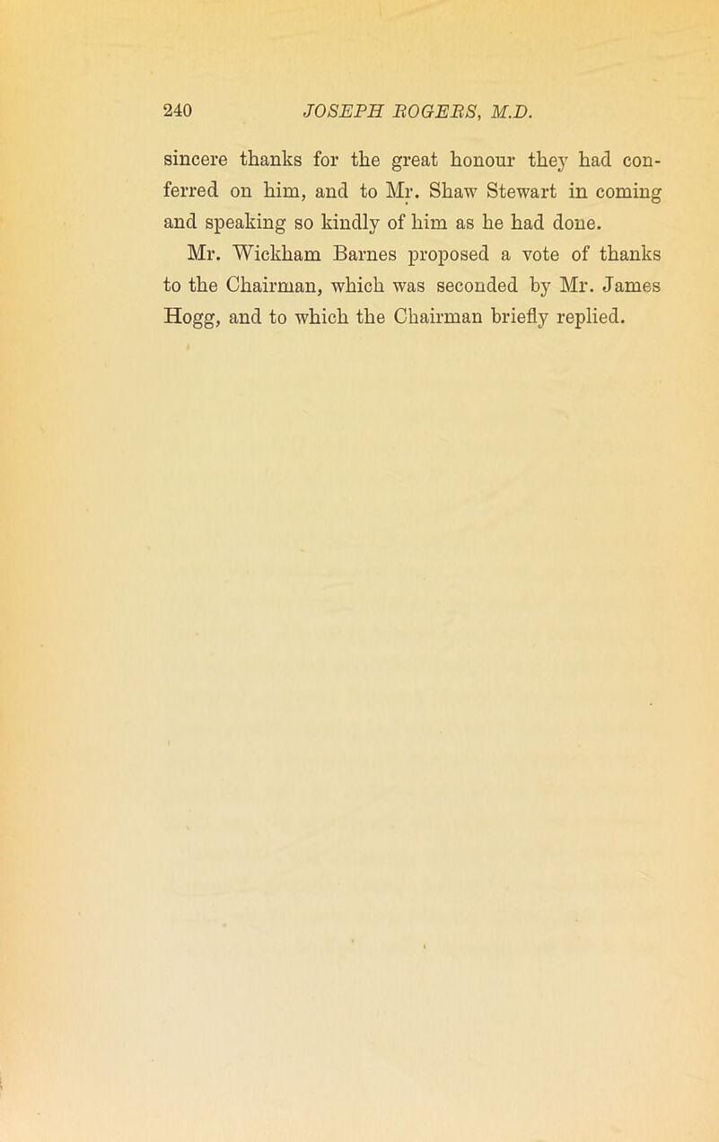 sincere thanks for the great honour they had con- ferred on him, and to Mr. Shaw Stewart in coming and speaking so kindly of him as he had done. Mr. Wickham Barnes proposed a vote of thanks to the Chairman, which was seconded by Mr. James Hogg, and to which the Chairman briefly replied.