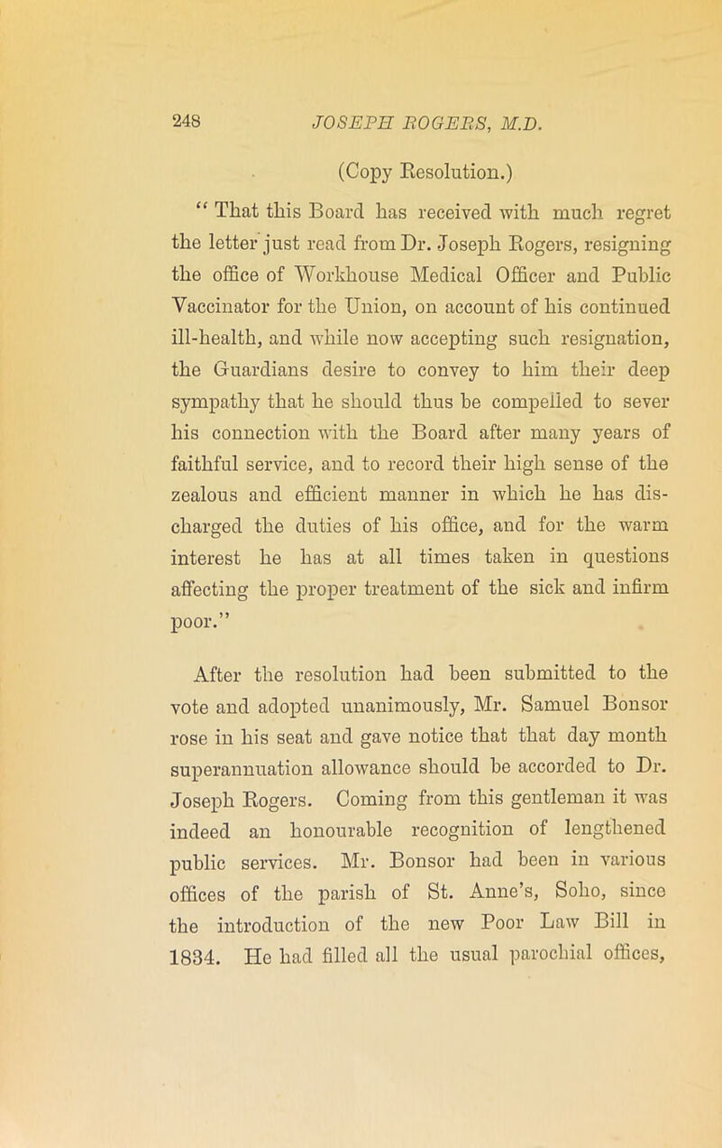 (Copy Resolution.) “ That this Board has received with much regret the letter just read from Dr. Joseph Rogers, resigning the office of Workhouse Medical Officer and Public Vaccinator for the Union, on account of his continued ill-health, and while now accepting such resignation, the Guardians desire to convey to him their deep sympathy that he should thus he compelled to sever his connection with the Board after many years of faithful service, and to record their high sense of the zealous and efficient manner in which he has dis- charged the duties of his office, and for the warm interest he has at all times taken in questions affecting the proper treatment of the sick and infirm poor.” After the resolution had been submitted to the vote and adopted unanimously, Mr. Samuel Bonsor rose in his seat and gave notice that that day month superannuation allowance should he accorded to Dr. Joseph Rogers. Coming from this gentleman it was indeed an honourable recognition of lengthened public services. Mr. Bonsor had been in various offices of the parish of St. Anne’s, Soho, since the introduction of the new Poor Law Bill in 1834. He had filled all the usual parochial offices,