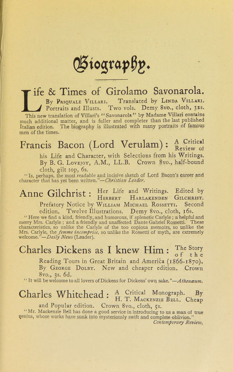 Life & Times of Girolamo Savonarola. By Pasquale Villari. Translated by Linda Villari. V Portraits and Illusts. Two vols. Demy 8vo., cloth, 32s. This new translation of Villari’s “Savonarola” by Madame Villari contains much additional matter, and is fuller and completer than the last published Italian edition. The biography is illustrated with many portraits of famous men of the times. Francis Bacon (Lord Verulam) : RC^™lc*j his Life and Character, with Selections from his Writings. By B. G. Lovejoy, A.M., LL.B. Crown 8vo., half-bound cloth, gilt top, 6s. “ Is, perhaps, the most readable and incisive sketch of Lord Bacon’s career and character that has yet been written. ”—Christian Leader. Anne Gilchrist: Her Life and Writings. Edited by Herbert Harlakenden Gilchrist. Prefatory Notice by William Michael Rossetti. Second edition. Twelve Illustrations. Demy 8vo., cloth, 16s. “ Here we find a kind, friendly, and humorous, if splenetic Carlyle ; a helpful and merry Mrs. Carlyle ; and a friendly and unaffected Dante Gabriel Rossetti. These characteristics, so unlike the Carlyle of the too copious memoirs, so unlike the Mrs. Carlyle, the femme incomprise, so unlike the Rossetti of myth, are extremely welcome.”—Daily News (Leader). Charles Dickens as I knew Him: TJe St°ry of the Reading Tours in Great Britain and America (1866-1870). By George Dolby. New and cheaper edition. Crown 8vo., 3s. 6d. “ It will be welcome to all lovers of Dickens for Dickens’ own sake.—Athenisum. Charles Whitehead : A Critical Monograph. By H. T. Mackenzie Bell. Cheap and Popular edition. Crown 8vo., cloth, 5s. Mr. Mackenzie Bell has done a good service in introducing to us a man of true genius, whose works have sunk into mysteriously swift and complete oblivion.’’ Contemporary Review,