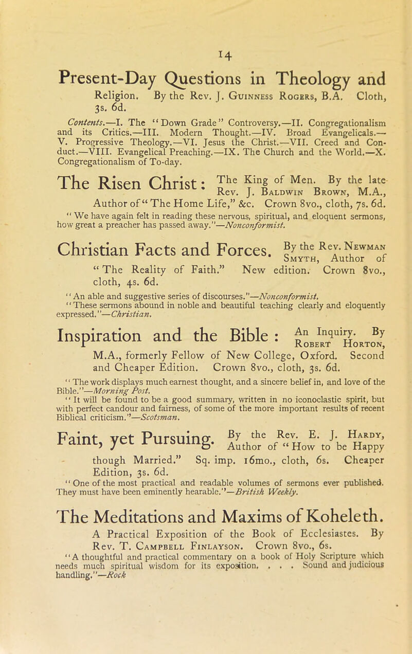 H Present-Day Questions in Theology and Religion. By the Rev. J. Guinness Rogers, B.A. Cloth, 3s. 6d. Contents.—I. The “Down Grade” Controversy.—II. Congregationalism and its Critics.—III. Modern Thought.—IV. Broad Evangelicals.— V. Progressive Theology.—VI. Jesus the Christ.—VII. Creed and Con- duct.—VIII. Evangelical Preaching.—IX. The Church and the World.—X. Congregationalism of To-day. The Risen Christ: The ^in|°f Men„ Br theJ?‘ Rev. J. Baldwin Brown, M.A., Author of “ The Home Life,” &c. Crown 8vo., cloth, 7s. 6d.  We have again felt in reading these nervous, spiritual, and eloquent sermons, how great a preacher has passed away.”—Nonconformist. Christian Facts and Forces. ®ythe Rep Newman Smyth, Author of “ The Reality of Faith.” New edition. Crown 8vo., cloth, 4s. 6d. ‘‘An able and suggestive series of discourses.—Nonconformist. '' These sermons abound in noble and beautiful teaching clearly and eloquently expressed.—Christian. Inspiration and the Bible : Inqui3‘ Br i Robert Horton, M.A., formerly Fellow of New College, Oxford. Second and Cheaper Edition. Crown 8vo., cloth, 3s. 6d. ' ‘ The work displays much earnest thought, and a sincere belief in, and love of the Bible.”—Morning Post. ‘ ‘ It will be found to be a good summary, written in no iconoclastic spirit, but with perfect candour and fairness, of some of the more important results of recent Biblical criticism.’’—Scotsman. Faint, yet Pursuing. though Married.” Sq. imp. i6mo., cloth, 6s. Cheaper Edition, 3s. 6d. ‘ ‘ One of the most practical and readable volumes of sermons ever published. They must have been eminently hearable.’’—British Weekly. The Meditations and Maxims of Koheleth. A Practical Exposition of the Book of Ecclesiastes. By Rev. T. Campbell Finlayson. Crown 8vo., 6s. 11A thoughtful and practical commentary on a book of Holy Scripture which needs much spiritual wisdom for its exposition, . . . Sound and judicious handling.”—Rock