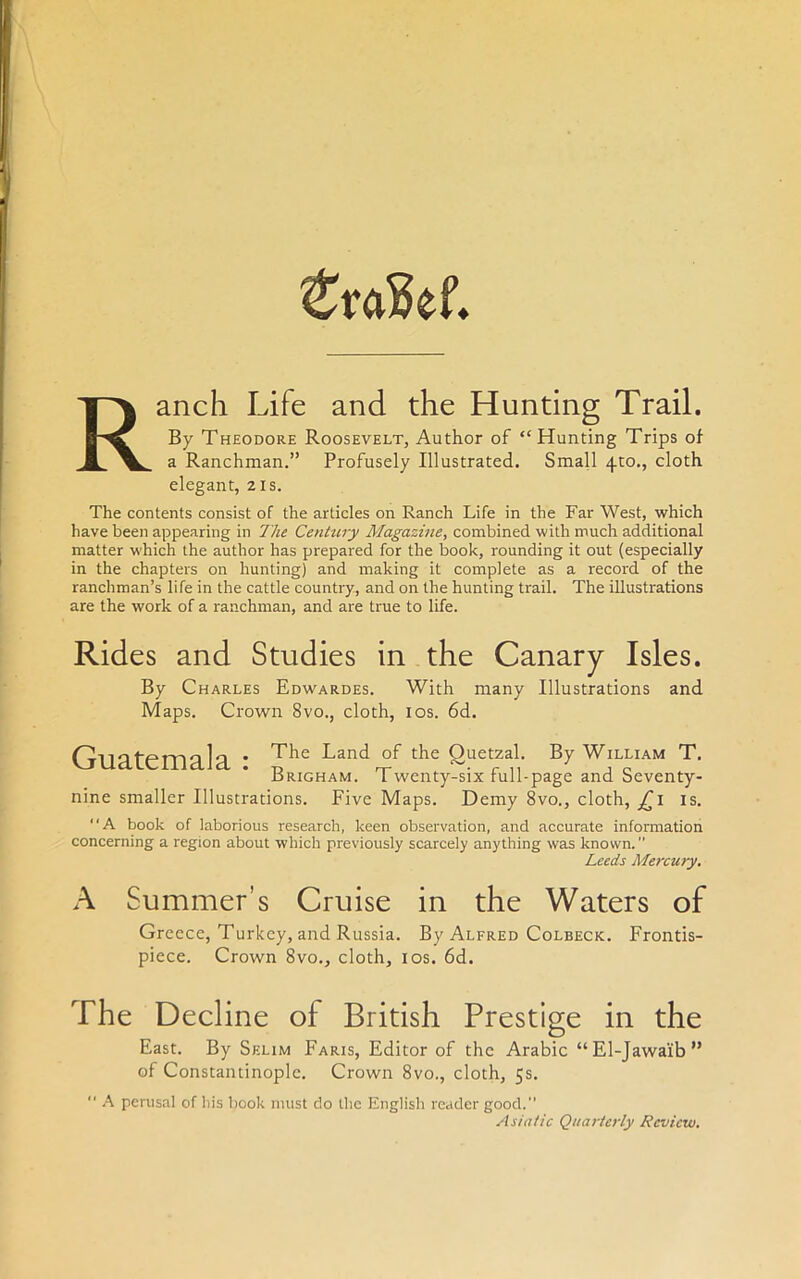 ZtaM. anch Life and the Hunting Trail. By Theodore Roosevelt, Author of “Hunting Trips of a Ranchman.” Profusely Illustrated. Small 410., cloth elegant, 21s. The contents consist of the articles on Ranch Life in the Far West, which have been appearing in The Century Magazine, combined with much additional matter which the author has prepared for the book, rounding it out (especially in the chapters on hunting) and making it complete as a record of the ranchman’s life in the cattle country, and on the hunting trail. The illustrations are the work of a ranchman, and are true to life. Rides and Studies in the Canary Isles. By Charles Edwardes. With many Illustrations and Maps. Crown 8vo., cloth, 10s. 6d. Guatemala : Jhe Land the £uetZal By William T. -drigham. L wenty-six lull-page and Seventy- nine smaller Illustrations. Five Maps. Demy 8vo., cloth, jCi is. “A book of laborious research, keen observation, and accurate information concerning a region about which previously scarcely anything was known. Leeds Mercury. A Summer’s Cruise in the Waters of Greece, Turkey, and Russia. By Alfred Colbeck. Frontis- piece. Crown 8vo., cloth, 10s. 6d. The Decline of British Prestige in the East. By Selim Faris, Editor of the Arabic “El-Jawaib” of Constantinople. Crown 8vo., cloth, 5s.  A perusal of his book must do the English reader good. Asiatic Quarterly Review.