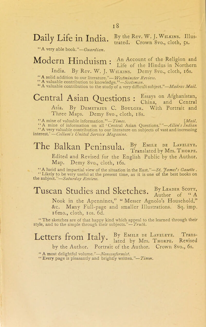 iB Daily Life in India. “A very able book.”— Guardian. By the Rev. W. J. Wilkins. Illus- trated. Crown 8vo., cloth, 5s. Modern Hinduism: An Account of the Religion and Life of the Hindus m Northern India. By Rev. W. J. Wilkins. Demy 8vo., cloth, 16s. A solid addition to our literature.”—Westminster Review.  A valuable contribution to knowledge.”—Scotsman. “A valuable contribution to the study of a very difficult subject.”—Madras Mail. Central Asian Questions : |Wj onarA/ghci’“nai Asia. By Demetrius C. Boulger. With Portrait and Three Maps. Demy 8vo., cloth, 18s. “A mine of valuable information.”—Times. [Mail. “A mine of information on all 'Central Asian Questions.”'—Alien s Indian ' ‘ A very valuable contribution to our literature on subjects of vast and increasing interest.' —Collum's United Seiwice Magazine. The Balkan Peninsula. ?/ D* L*VELEyE- Translated by Mrs. Thorpe. Edited and Revised for the English Public by the Author. Map. Demy 8vo., cloth, 16s. “A lucid and impartial view of the situation in the East.”—St. James's Gazette . “ Likely to be very useful at the present time, as it is one of the best books on the subject.”—Saturday Review. Tuscan Studies and Sketches. Amho^of^^A Nook in the Apennines,” “ Messer Agnolo’s Household,” See. Many Full-page and smaller Illustrations. Sq. imp. i6mo., cloth, 10s. 6d. “ The sketches are of that happy kind which appeal to the learned through their style, and to the simple through their subjects.”—Truth. Letters from Italy. rTS by the Author. Portrait of the Author. Crown 8vo., 6s.  A most delightful volume.”—Nonconformist. “Every page is pleasantly and brightly written.”—Times.