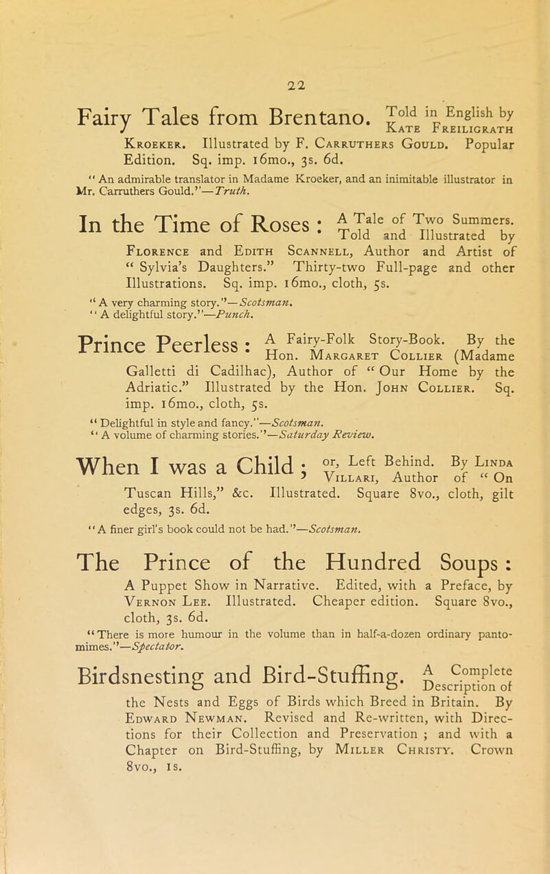 Fairy Tales from Brentano. Jold ^ English by J Kate Preiligrath Kroeker. Illustrated by F. Carruthers Gould. Popular Edition. Sq. imp. i6mo., 3s. 6d.  An admirable translator in Madame Kroeker, and an inimitable illustrator in Mr. Carruthers Gould.’’—Truth. In the Time of Roses: ^oid^and ^nLmTcTTy Florence and Edith Scannell, Author and Artist of “ Sylvia’s Daughters.” Thirty-two Full-page and other Illustrations. Sq. imp. l6mo., cloth, 5s. A very charming story.’’—Scotsman. “ A delightful story.’’—Punch. Prinre Pepr1cQ<i • A Fairy-Folk Story-Book. By the XI lllUC ICCilCbS. Hon. Margaret Collier (Madame Galletti di Cadilhac), Author of “ Our Home by the Adriatic.” Illustrated by the Hon. John Collier. Sq. imp. l6mo., cloth, 5s. “ Delightful in style and fancy.”—Scotsman. “ A volume of charming stories.’’—Saturday Review. When I was a Child ; °vr;L^' B|hJdOT Tuscan Hills,” Sec. Illustrated. Square 8vo., cloth, gilt edges, 3s. 6d. “A finer girl’s book could not be had.’’—Scotsman. The Prince of the Hundred Soups : A Puppet Show in Narrative. Edited, with a Preface, by Vernon Lee. Illustrated. Cheaper edition. Square 8vo., cloth, 3s. 6d. “There is more humour in the volume than in half-a-dozen ordinary panto- mimes.’’—Spectator. Birdsnesting and Bird-Stuffing. ^escHpdo^of the Nests and Eggs of Birds which Breed in Britain. By Edward Newman. Revised and Re-written, with Direc- tions for their Collection and Preservation ; and with a Chapter on Bird-Stuffing, by Miller Christy. Crown 8vo., is.