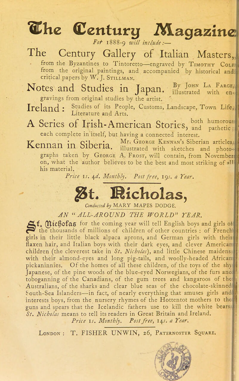 ^Chc Century iVLagazine 1888-9 include:— The Century Gallery of Italian Masters, from the Byzantines to Tintoretto—engraved by Timothy Colf from the original paintings, and accompanied by historical and critical papers by W. J. Stillman. Notes and Studies in Japan. ZJr°Z gravings from original studies by the artist.  Ireland * Studies of its People, Customs, Landscape, Town Life, Literature and Arts. A Series of Irish-American Stories, ^ hp“Z™m each complete in itself, but having a connected interest. ~tr ^ Mr. George Kennan’s Siberian articles. Kennan in Olberia. illustrated with sketches and photo- graphs taken by George A. Frost, will contain, from November on, what the author believes to be the best and most striking of all his material. Price i-T. 4d. Monthly. Post free, lgs. a Tear. $&t. Nicholas, Conducted by MARY MAPES DODGE. AN “ALL-AROUND THE WORLD” YEAR. (fttC$of&6 for the coming year will tell English boys and girls of the thousands of millions of children of other countries : of French girls in their little black alpaca aprons, and German girls with theii flaxen hair, and Italian boys with their dark eyes, and clever American: children (the cleverest take in St. Nicholas), and little Chinese maidens with their almond-eyes and long pig-tails, and woolly-headed African pickaninnies. Of the homes of all these children, of the toys of the sh) Japanese, of the pine woods of the blue-eyed Norwegians, of the furs and toboganning of the Canadians, of the gum trees and kangaroos of the Australians, of the sharks and clear blue seas of the chocolate-skinned South-Sea Islanders—in fact, of nearly everything that amuses girls and|| interests boys, from the nursery rhymes of the Hottentot mothers to the guns and spears that the Icelandic fathers use to kill the white bears. St. Nicholas means to tell its readers in Great Britain and Ireland. Price is. Monthly. Post free, 141. a Tear. ! London : T. FISHER UNWIN, 26, Paternoster Square. -TV