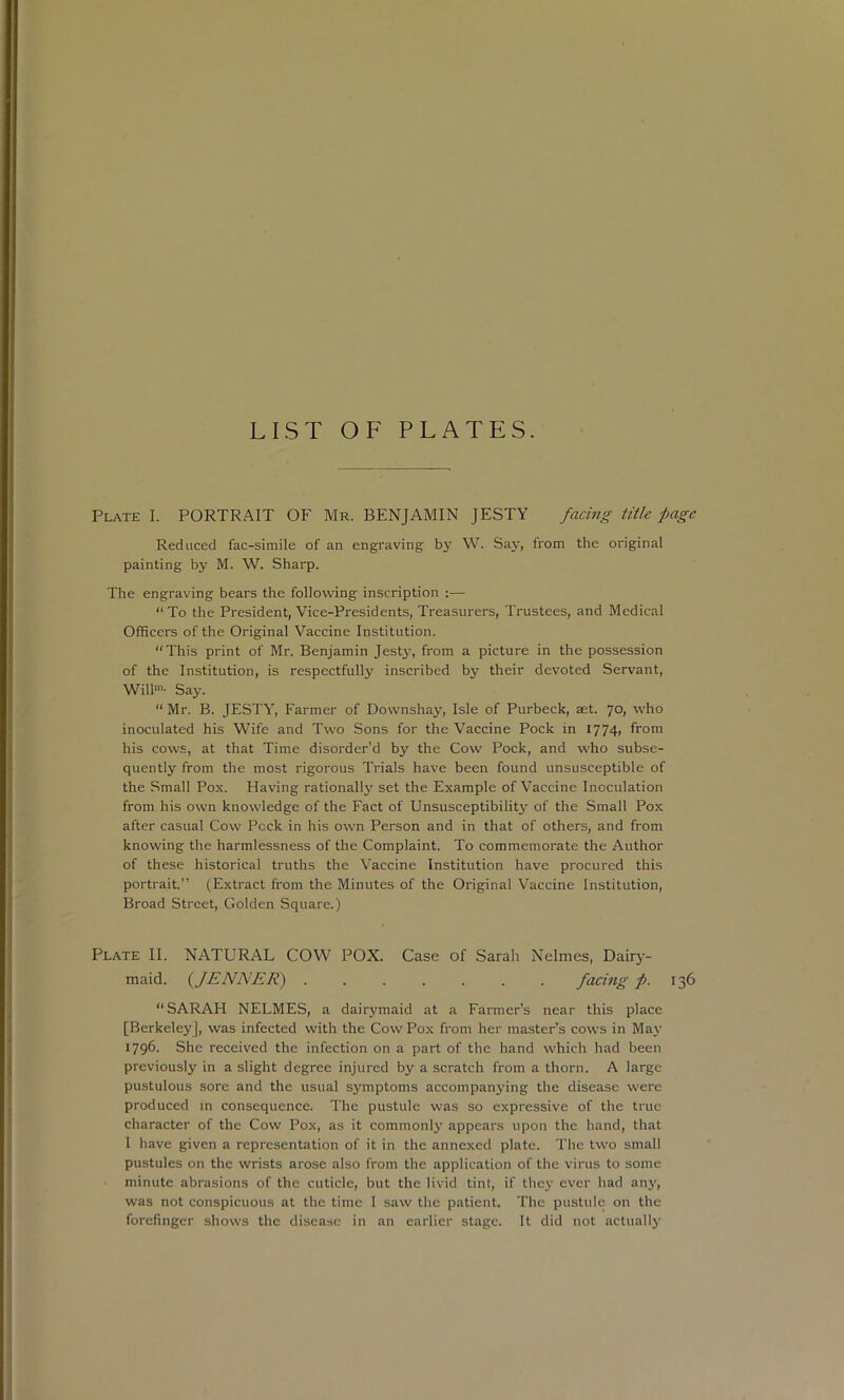 LIST OF PLATES. Plate I. PORTRAIT OF Mr. BENJAMIN JESTY facing title page Reduced fac-simile of an engraving bj' W. Say, from the original painting by M. W. Sharp. The engraving bears the following inscription :— “ To the President, Vice-Presidents, Treasurers, Trustees, and Medical Officers of the Original Vaccine Institution. “This print of Mr. Benjamin Jest3% from a picture in the possession of the Institution, is respectfully inscribed by their devoted Servant, Will'- Saj'. “ Mr. B. JESTY, Farmer of Downshay, Isle of Purbeck, aet. 70, who inoculated his Wife and Two Sons for the Vaccine Pock in I774» from his cows, at that Time disorder’d by the Cow Pock, and who subse- quently from the most rigorous Trials have been found unsusceptible of the Small Pox. Having rationally set the Example of Vaccine Inoculation from his own knowledge of the Fact of Unsusceptibilitj' of the Small Pox after casual Cow Pock in his own Person and in that of others, and from knowing the harmlessness of the Complaint. To commemorate the Author of these historical truths the Vaccine Institution have procured this portrait.” (Extract from the Minutes of the Original Vaccine Institution, Broad Street, Golden Square.) Plate II. NATURAL COW POX. Case of Sarah Nelmes, Dairy- maid. {JENNER) facing p. 136 “SARAH NELMES, a dairymaid at a Farmer’s near this place [Berkeley], was infected with the Cow Pox from her master’s cows in Maj' 1796. She received the infection on a part of the hand which had been previously in a slight degree injured by a scratch from a thorn. A large pustulous sore and the usual symptoms accompan3'ing the disease were produced in consequence. The pustule was so expressive of the true character of the Cow Pox, as it commonly appears upon the hand, that I have given a representation of it in the annexed plate. The two small pustules on the wrists arose also from the application of the virus to some minute abrasions of the cuticle, but the livid tint, if the3' ever had an3', was not conspicuous at the time 1 saw the patient. The pustule on the forefinger shows the disease in an earlier stage. It did not actuall3’