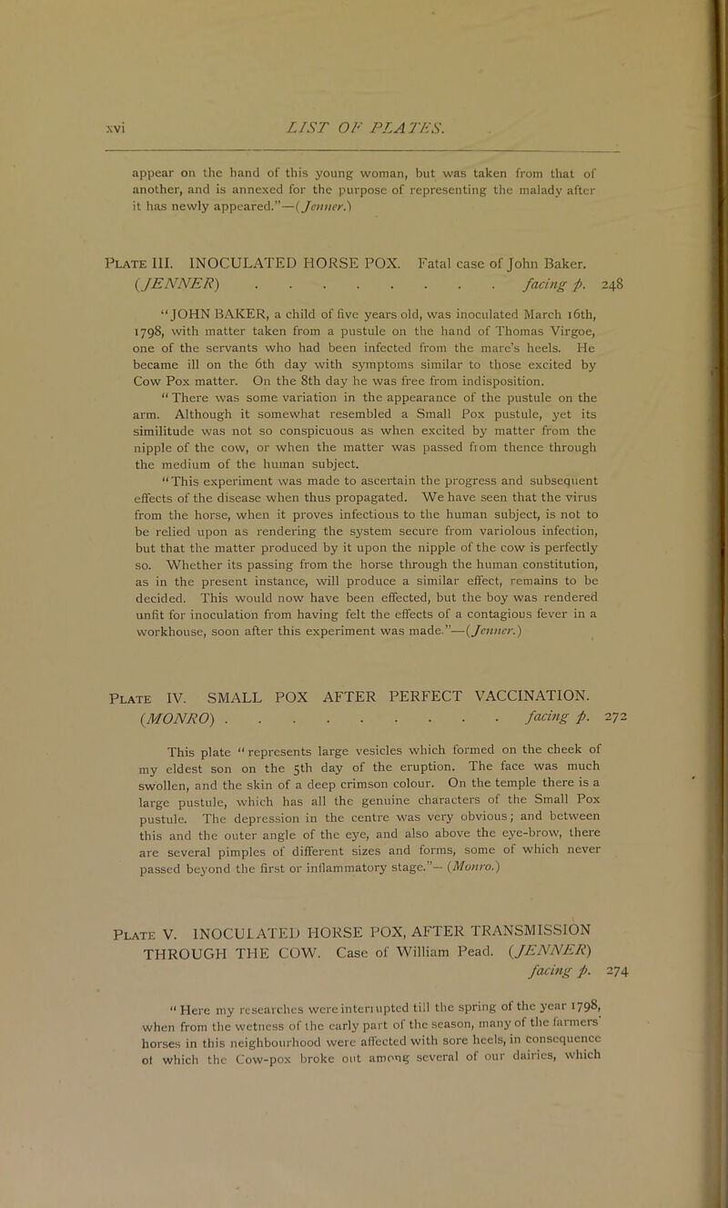 appear on tlic hand of this young woman, but was taken from that of another, and is annexed for the purpose of representing the malady after it has newly appeared.”—{jetmer.') Plate III. INOCULATED HORSE POX. Fatal case of John Baker. {JENNER) facing f. 248 “JOHN BAKER, a child of five years old, was inoculated March i6th, 1798, with matter taken from a pustule on the hand of Thomas Virgoe, one of the servants who had been infected from the mare’s heels. He became ill on the 6th day with symptoms similar to those excited by Cow Pox matter. On the 8th day he was free from indisposition. “ There was some variation in the appearance of the pustule on the arm. Although it somewhat resembled a Small Pox pustule, yet its similitude was not so conspicuous as when excited by matter from the nipple of the cow, or when the matter was passed from thence through the medium of the human subject. “This experiment was made to ascertain the progress and subsequent efifects of the disease when thus propagated. We have seen that the virus from the horse, when it proves infectious to the human subject, is not to be relied upon as rendering the system secure from variolous infection, but that the matter produced by it upon the nipple of the cow is perfectly so. Whether its passing from the horse through the human constitution, as in the present instance, will produce a similar effect, remains to be decided. This would now have been effected, but the boy was rendered unfit for inoculation from having felt the effects of a contagious fever in a workhouse, soon after this experiment was made.”—{jenner.) Plate IV. SMALL POX AFTER PERFECT VACCINATION. {MONRO) facing f. iTi This plate “ represents large vesicles which formed on the cheek of my eldest son on the 5th day of the eruption. The face was much swollen, and the skin of a deep crimson colour. On the temple there is a large pustule, which has all the genuine characters of the Small Pox pustule. The depression in the centre was very obvious; and between this and the outer angle of the eye, and also above the eye-brow, there are several pimples of different sizes and forms, some of which never passed beyond the first or inflammatory stage.”— (Monro.) Plate V. INOCULATED HORSE POX, AFTER TRANSMISSION THROUGH THE COW. Case of William Peacl. {JENNER) facing f. 274 “Here my researches wcrcintenupted till the spring of the year I79^> when from the wetness of the early part of the season, many of the fanners horses in this neighbourhood were afl’ccted with sore heels, in consequence of which the Cow-pox broke out among several of our dairies, which