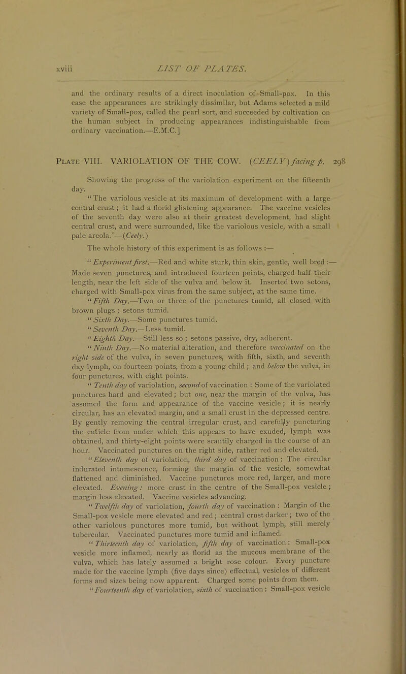 and the ordinaiy results of a direct inoculation of • Small-pox. In this case the appearances arc strikingly dissimilar, but Adams selected a mild variet}- of Small-pox, called the pearl sort, and succeeded by cultivation on the human subject in producing appearances indistinguishable from ordinary vaccination.—E.M.C.] Plate VIII. VARIOLATION OF THE COW^ {CEELY)facingp. 298 Showing the progress of the variolation experiment on the fifteenth day. “The variolous vesicle at its maximum of development with a large central crust; it had a florid glistening appearance. The vaccine vesicles of the seventh day were also at their greatest development, had slight central crust, and were surrounded, like the variolous vesicle, with a small pale areola.”—{Ceely.) The whole histoiy of this experiment is as follows “ Experiment first.—Red and white sturk, thin skin, gentle, well bred :— Made seven punctures, and introduced fourteen points, charged half their length, near the left side of the vulva and below it. Inserted two setons, charged with Small-pox virus from the same subject, at the same time. “Fifth Day.—Two or three of the punctures tumid, all closed with brown plugs ; setons tumid. “Sixth Day.—Some punctures tumid. “Seventh Day.— Less tumid. “ Eighth Day.—Still less so ; setons passive, dry, adherent. “ Ninth Day.—No material alteration, and therefore vaccinated on the right side of the vulva, in seven punctures, with fifth, sixth, and seventh day lymph, on fourteen points, from a young child ; and below the vulva, in four punctures, with eight points. “ Tenth day of variolation, second of vaccination : Some of the variolated punctures hard and elevated; but one, near the margin of the vulv'a, has assumed the form and appearance of the vaccine vesicle; it is nearly circular, has an elevated margin, and a small crust in the depressed centre. By gently removing the central irregular crust, and careful|ly puncturing the cuticle from under which this appears to have exuded, lymph was obtained, and thirty-eight points were scantily charged in the course of an hour. Vaccinated punctures on the right side, rather red and elevated. “Eleventh day of variolation, third day of vaccination: The circular indurated intumescence, forming the margin of the vesicle, somewhat flattened and diminished. Vaccine punctures more red, larger, and more elevated. Evening: more crust in the centre of the Small-pox vesicle; margin less elevated. Vaccine vesicles advancing. “ Twelfth day of variolation, fottrth day of vaccination : Margin of the Small-pox vesicle more elevated and red ; central crust darker; two of the other variolous punctures more tumid, but without lymph, still merely tubercular. Vaccinated punctures more tumid and inflamed. “ Thirtee/nth day of variolation, fifth day of vaccination : Small-pox vesicle more inflamed, nearly as florid as the mucous membrane of the vulva, which lias lately assumed a bright rose colour. Eveiy puncture made for the vaccine lymph (five days since) effectual, vesicles of different forms and sizes being now apparent. Charged some points from them. “ I'onrtecnth dcjy of variolation, sixth of vaccination: Small-pox vesicle