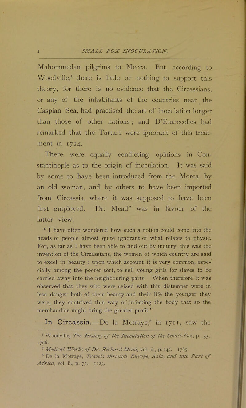 Mahommedan pilgrims to Mecca. But, according to Woodville,^ there is little or nothing to support this theory, for there is no evidence that the Circassians, or any of the inhabitants of the countries near the Caspian Sea, had practised the art of inoculation longer than those of other nations ; and D’Entrecolles had remarked that the Tartars were ignorant of this treat- ment in 1724. There were equally conflicting opinions in Con- stantinople as to the origin of inoculation. It was said by some to have been introduced from the Morea by an old woman, and by others to have been imported from Circassia, where it was supposed to have been first employed. Dr. Mead^ was in favour of the latter view.  I have often wondered how such a notion could come into the heads of people almost quite ignorant of what relates to physic. For, as far as I have been able to find out by inquiry, this was the invention of the Circassians, the women of which country are said to excel in beauty ; upon which account it is very common, espe- cially among the poorer sort, to sell young girls for slaves to be carried away into the neighbouring parts. When therefore it was observed that they who were seized with this distemper were in less danger both of their beauty and their life the younger they were, they contrived this way of infecting the body that so the merchandise might bring the greater profit.” In Circassia.—De la Motraye,® in 1711, saw the ' Woodville, The History of the Inoculation of the Small-Pox, p. 35. 1796. ^ Medical Works of Dr. Richard Mead, vol. ii., p. 143. 1765. ® De la Motraye, Travels through Eui'ofe, Asia, and into Part of Africa, vol. ii., p. 75. 1723.