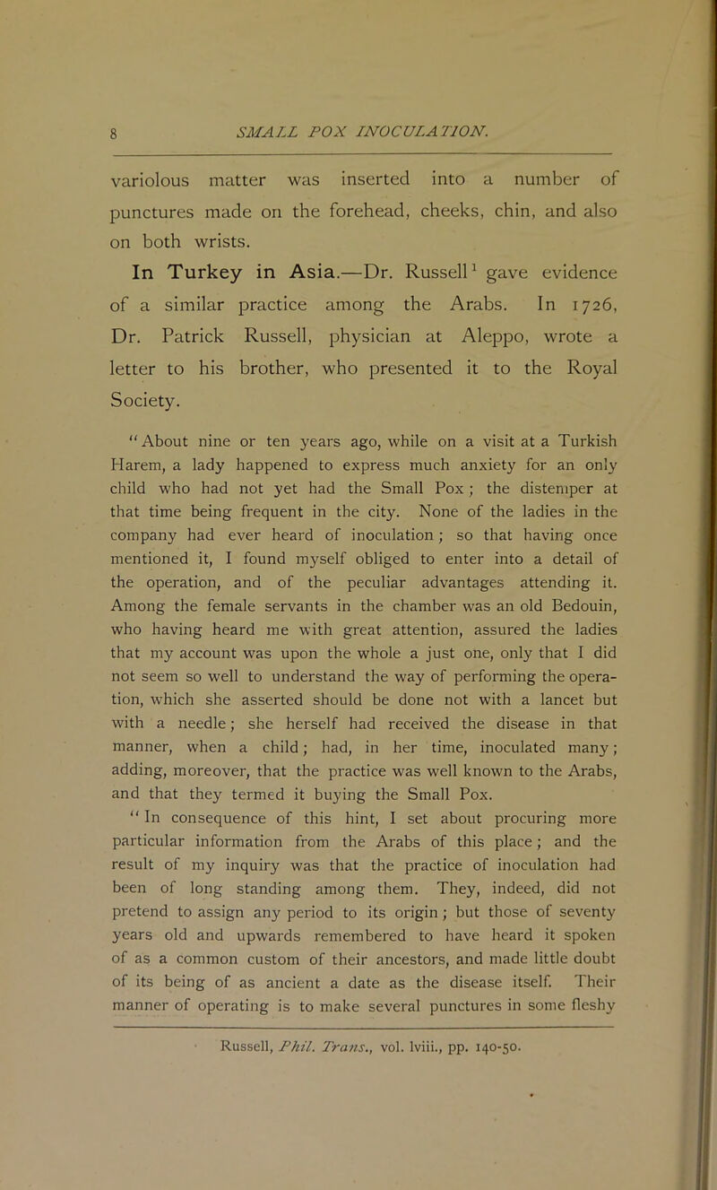 variolous matter was inserted into a number of punctures made on the forehead, cheeks, chin, and also on both wrists. In Turkey in Asia.—Dr. Russell ^ gave evidence of a similar practice among the Arabs. In 1726, Dr. Patrick Russell, physician at Aleppo, wrote a letter to his brother, who presented it to the Royal Society. “About nine or ten years ago, while on a visit at a Turkish Harem, a lady happened to express much anxiety for an only child who had not yet had the Small Pox; the distemper at that time being frequent in the city. None of the ladies in the company had ever heard of inoculation; so that having once mentioned it, I found myself obliged to enter into a detail of the operation, and of the peculiar advantages attending it. Among the female servants in the chamber was an old Bedouin, who having heard me with great attention, assured the ladies that my account was upon the whole a just one, only that I did not seem so well to understand the way of performing the opera- tion, which she asserted should be done not with a lancet but with a needle; she herself had received the disease in that manner, when a child; had, in her time, inoculated many; adding, moreover, that the practice was well known to the Arabs, and that they termed it buying the Small Pox. “ In consequence of this hint, I set about procuring more particular information from the Arabs of this place; and the result of my inquiry was that the practice of inoculation had been of long standing among them. They, indeed, did not pretend to assign any period to its origin; but those of seventy years old and upwards remembered to have heard it spoken of as a common custom of their ancestors, and made little doubt of its being of as ancient a date as the disease itself. Their manner of operating is to make several punctures in some fleshy Russell, Phil. Trans., vol. Iviii., pp. 140-50.