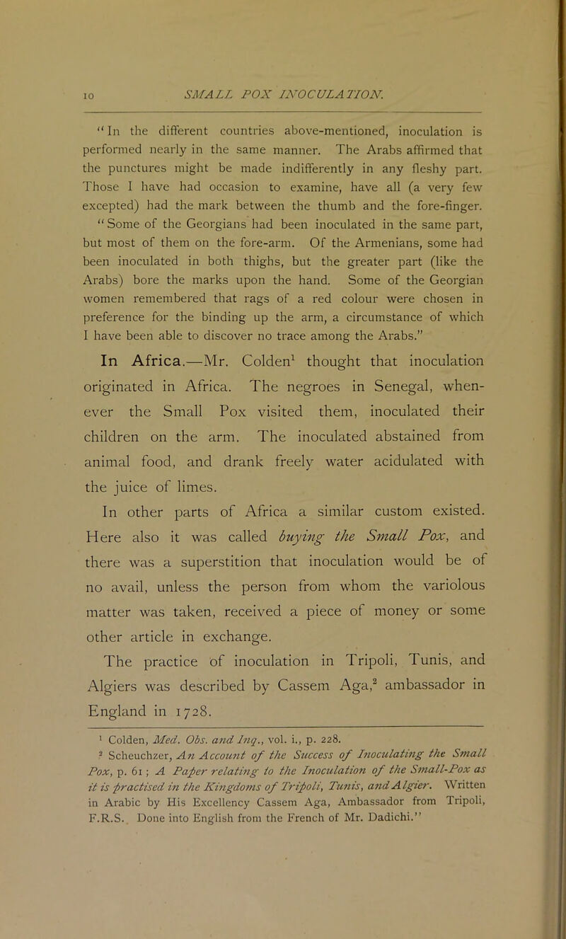“ In the different countries above-mentioned, inoculation is performed nearly in the same manner. The Arabs affirmed that the punctures might be made indifferently in any fleshy part. Those I have had occasion to examine, have all (a very few excepted) had the mark between the thumb and the fore-finger. “ Some of the Georgians had been inoculated in the same part, but most of them on the fore-arm. Of the Armenians, some had been inoculated in both thighs, but the greater part (like the Arabs) bore the marks upon the hand. Some of the Georgian women remembered that rags of a red colour were chosen in preference for the binding up the arm, a circumstance of which I have been able to discover no trace among the Arabs.” In Africa.—Mr. Golden^ thought that inoculation originated in Africa. The negroes in Senegal, when- ever the Small Pox visited them, inoculated their children on the arm. The inoculated abstained from animal food, and drank freely water acidulated with the juice of limes. In other parts of Africa a similar custom existed. Here also it was called buying the Small Pox, and there was a superstition that inoculation would be of no avail, unless the person from whom the variolous matter was taken, received a piece of money or some other article in exchange. The practice of inoculation in Tripoli, Tunis, and Algiers was described by Cassem Aga,^ ambassador in England in 1728. ' Golden, Med. Obs. and Inq., vol. i., p. 228. ^ Scheuchzer, An Account of the Success of Inoculating the Small Pox, p. 61 ; A Pa^er relatmg to the Inoculation of the b>inall-Pox as it is -practised in the Kingdoms of Tripoli, Ttmis, andAlgier. Written in Arabic by His Excellency Cassem Aga, Ambassador from Tripoli, F.R.S. Done into English from the French of Mr. Dadichi.”